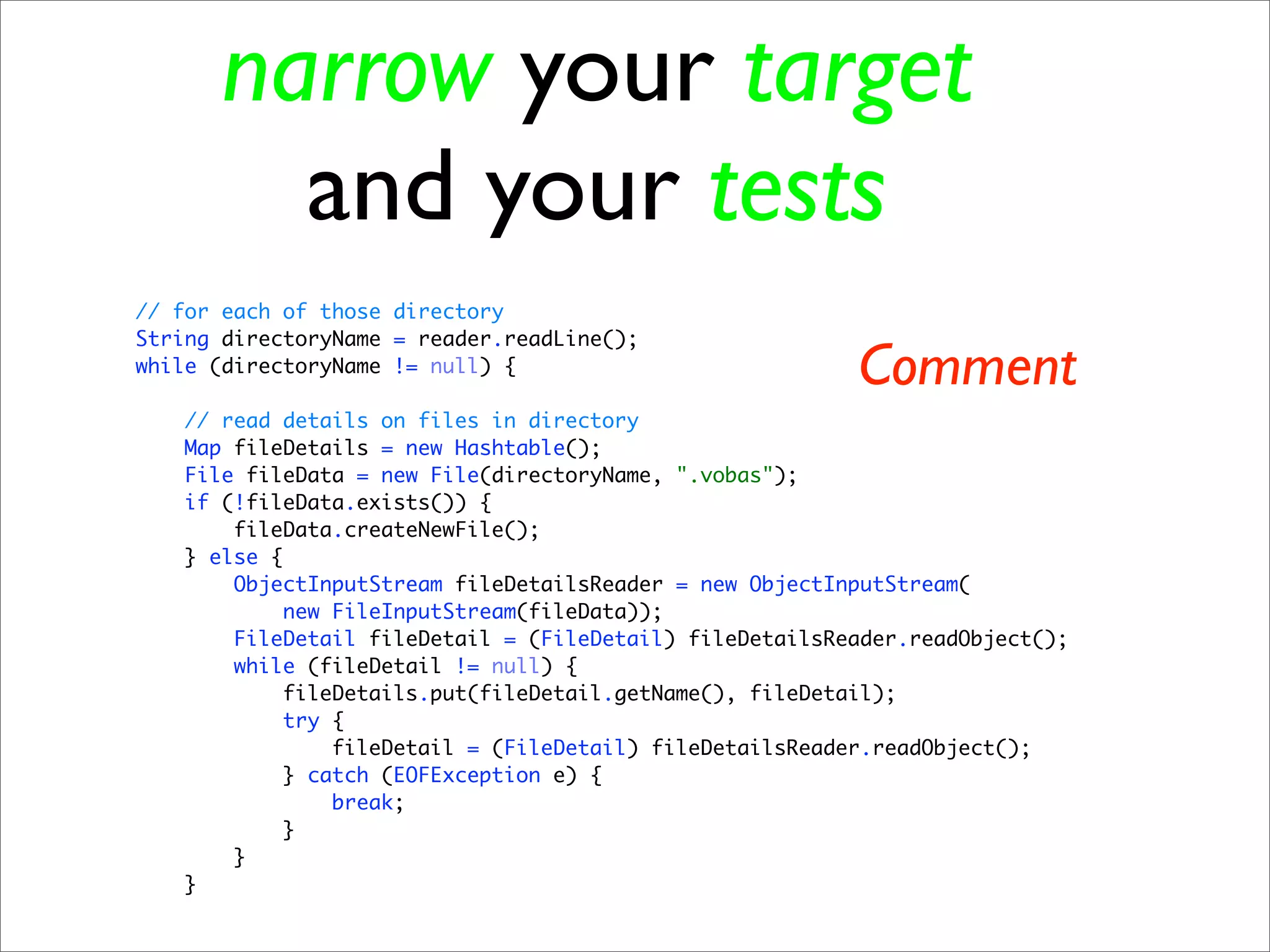 narrow your target
        and your tests
// for each of those directory
String directoryName = reader.readLine();
while (directoryName != null) {
                                                         Comment
   // read details on files in directory
   Map fileDetails = new Hashtable();
   File fileData = new File(directoryName, ".vobas");
   if (!fileData.exists()) {
       fileData.createNewFile();
   } else {
       ObjectInputStream fileDetailsReader = new ObjectInputStream(
            new FileInputStream(fileData));
       FileDetail fileDetail = (FileDetail) fileDetailsReader.readObject();
       while (fileDetail != null) {
           fileDetails.put(fileDetail.getName(), fileDetail);
            try {
                fileDetail = (FileDetail) fileDetailsReader.readObject();
           } catch (EOFException e) {
                break;
           }
       }
   }
 