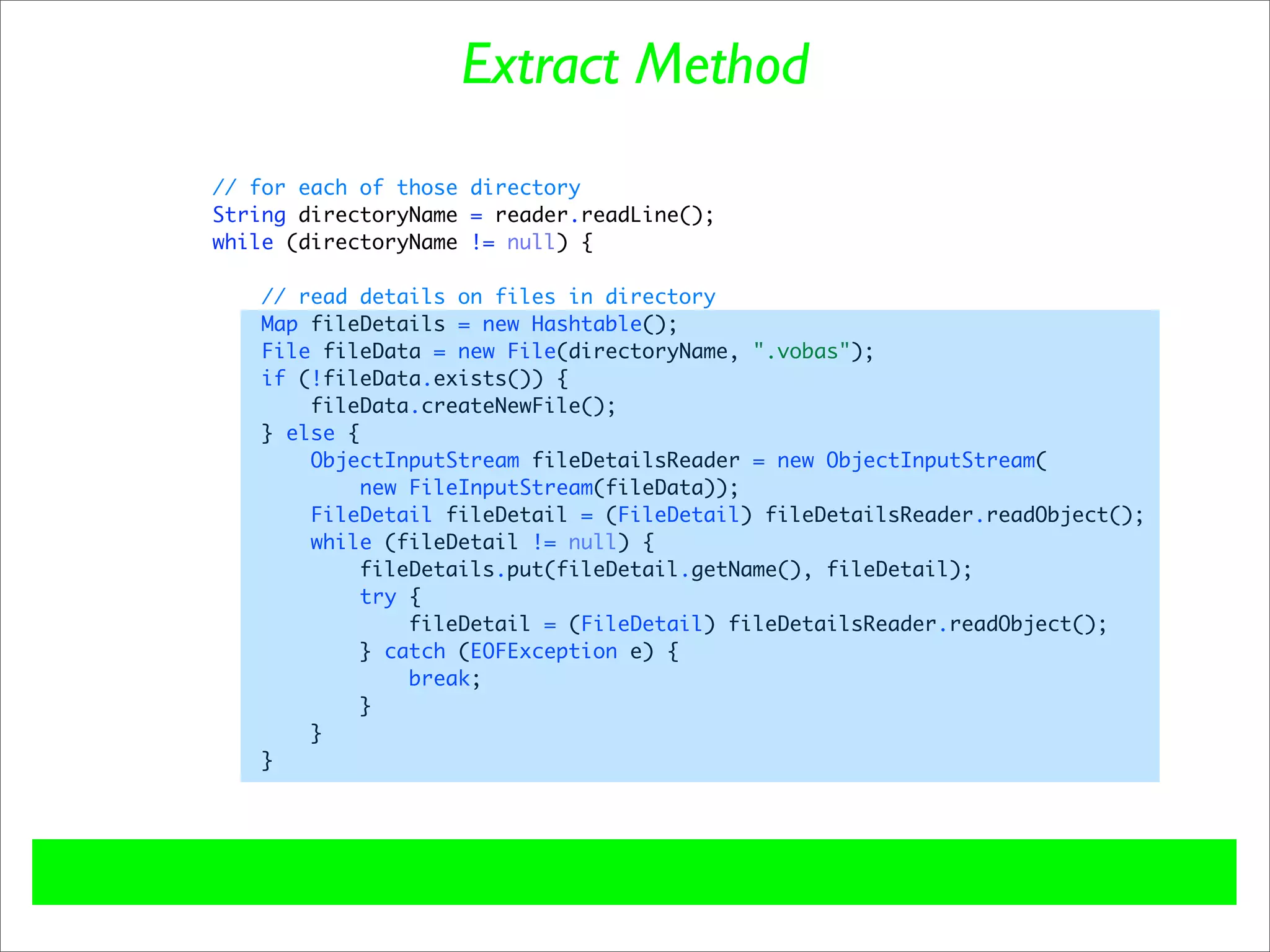 Extract Method
// for each of those directory
String directoryName = reader.readLine();
while (directoryName != null) {

   // read details on files in directory
   Map fileDetails = new Hashtable();
   File fileData = new File(directoryName, ".vobas");
   if (!fileData.exists()) {
       fileData.createNewFile();
   } else {
       ObjectInputStream fileDetailsReader = new ObjectInputStream(
            new FileInputStream(fileData));
       FileDetail fileDetail = (FileDetail) fileDetailsReader.readObject();
       while (fileDetail != null) {
           fileDetails.put(fileDetail.getName(), fileDetail);
            try {
                fileDetail = (FileDetail) fileDetailsReader.readObject();
           } catch (EOFException e) {
                break;
           }
       }
   }
 
