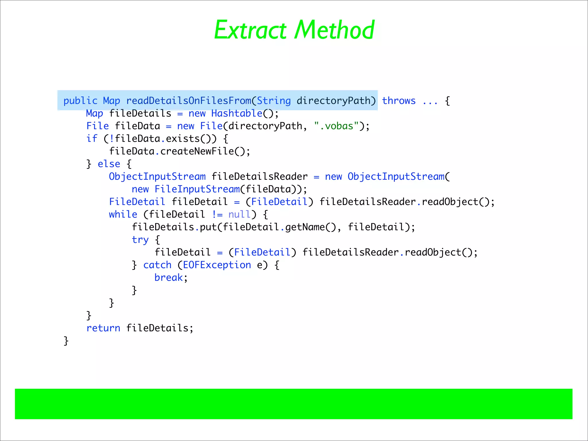 Extract Method

public Map readDetailsOnFilesFrom(String directoryPath) throws ... {
    Map fileDetails = new Hashtable();
    File fileData = new File(directoryPath, ".vobas");
    if (!fileData.exists()) {
        fileData.createNewFile();
    } else {
        ObjectInputStream fileDetailsReader = new ObjectInputStream(
             new FileInputStream(fileData));
        FileDetail fileDetail = (FileDetail) fileDetailsReader.readObject();
        while (fileDetail != null) {
            fileDetails.put(fileDetail.getName(), fileDetail);
             try {
                 fileDetail = (FileDetail) fileDetailsReader.readObject();
            } catch (EOFException e) {
                 break;
            }
        }
    }
    return fileDetails;
}
 