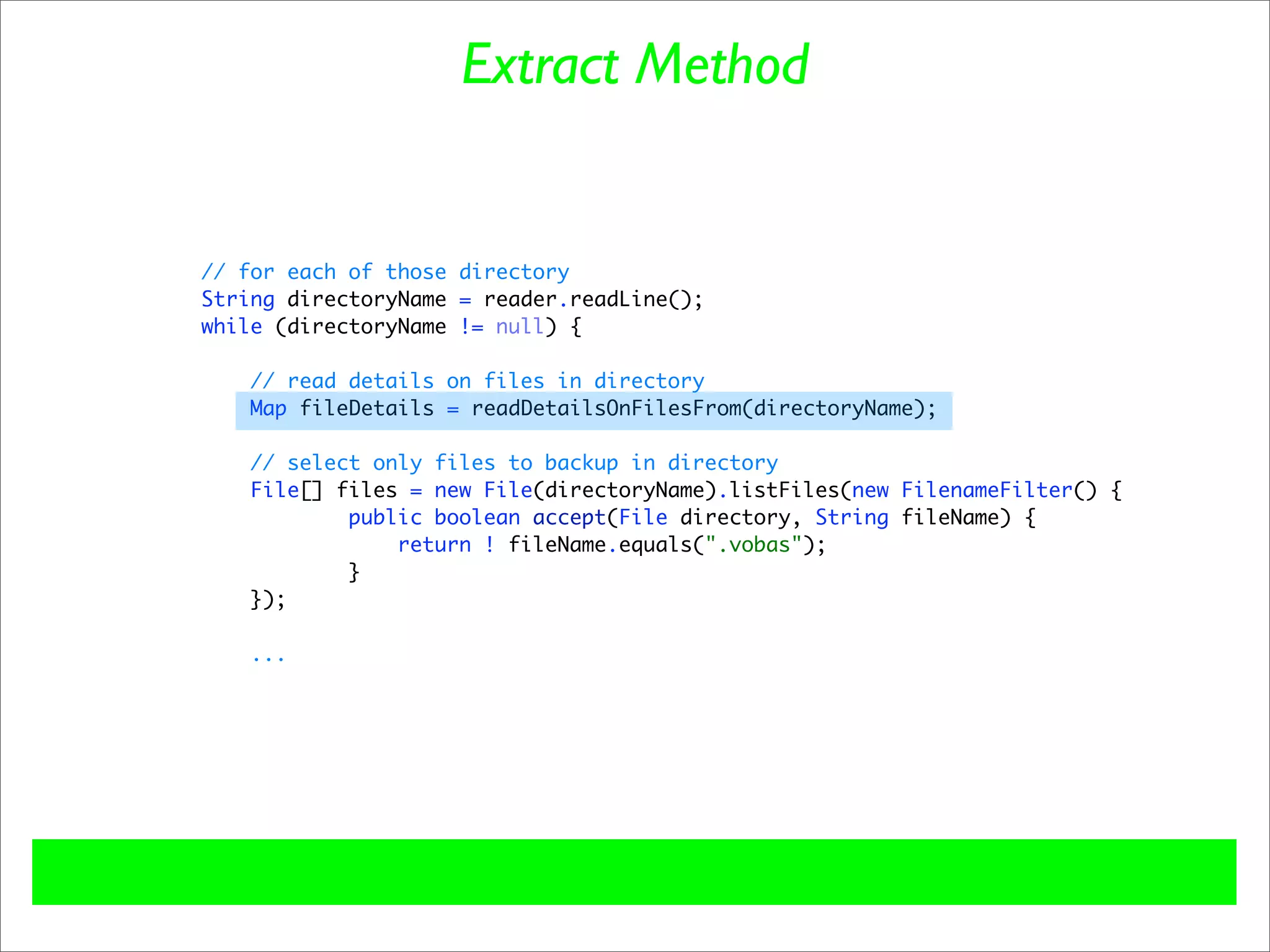 Extract Method


// for each of those directory
String directoryName = reader.readLine();
while (directoryName != null) {

    // read details on files in directory
    Map fileDetails = readDetailsOnFilesFrom(directoryName);

   // select only files to backup in directory
   File[] files = new File(directoryName).listFiles(new FilenameFilter() {
           public boolean accept(File directory, String fileName) {
               return ! fileName.equals(".vobas");
           }
   });

    ...
 