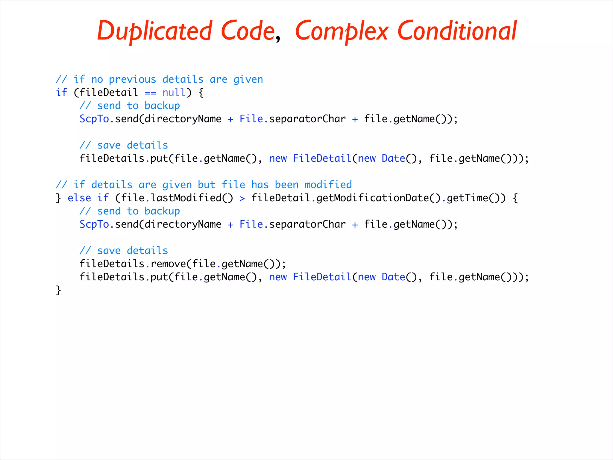 Duplicated Code, Complex Conditional
// if no previous details are given
if (fileDetail == null) {
    // send to backup
    ScpTo.send(directoryName + File.separatorChar + file.getName());

    // save details
    fileDetails.put(file.getName(), new FileDetail(new Date(), file.getName()));

// if details are given but file has been modified
} else if (file.lastModified() > fileDetail.getModificationDate().getTime()) {
    // send to backup
    ScpTo.send(directoryName + File.separatorChar + file.getName());

    // save details
    fileDetails.remove(file.getName());
    fileDetails.put(file.getName(), new FileDetail(new Date(), file.getName()));
}
 