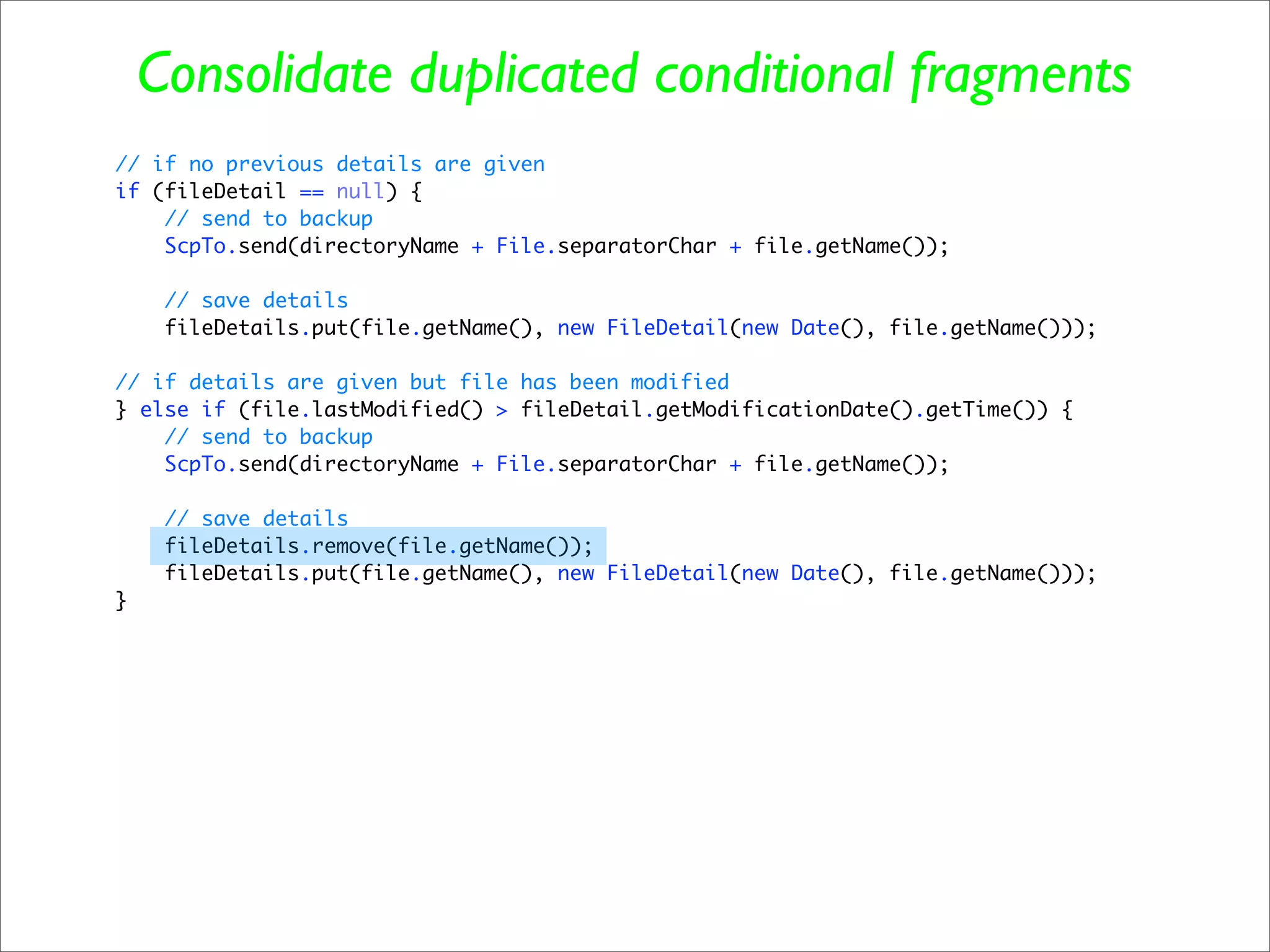 Consolidate duplicated conditional fragments
// if no previous details are given
if (fileDetail == null) {
    // send to backup
    ScpTo.send(directoryName + File.separatorChar + file.getName());

     // save details
     fileDetails.put(file.getName(), new FileDetail(new Date(), file.getName()));

// if details are given but file has been modified
} else if (file.lastModified() > fileDetail.getModificationDate().getTime()) {
    // send to backup
    ScpTo.send(directoryName + File.separatorChar + file.getName());

     // save details
     fileDetails.remove(file.getName());
     fileDetails.put(file.getName(), new FileDetail(new Date(), file.getName()));
}
 