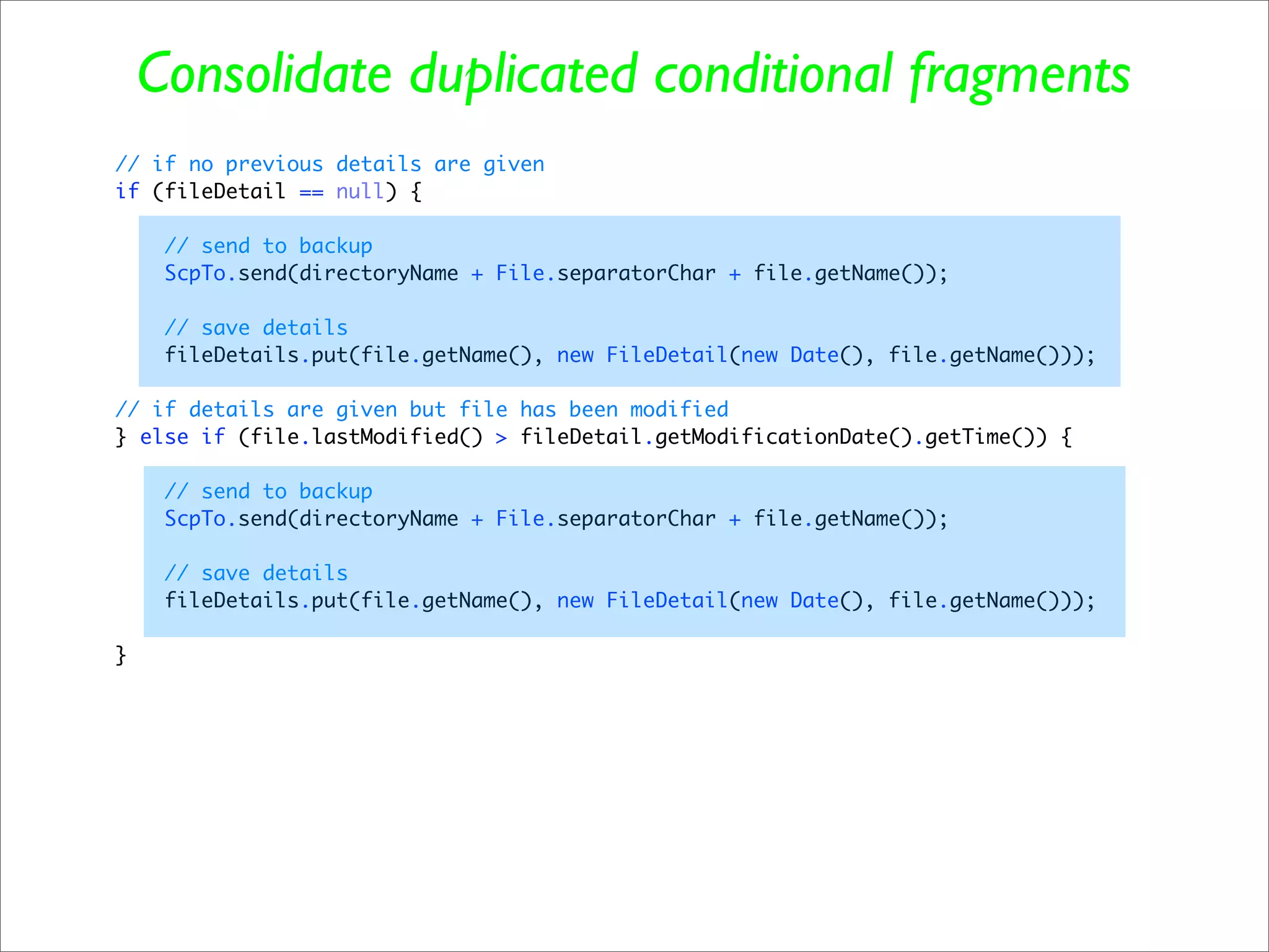 Consolidate duplicated conditional fragments
// if no previous details are given
if (fileDetail == null) {

     // send to backup
     ScpTo.send(directoryName + File.separatorChar + file.getName());

     // save details
     fileDetails.put(file.getName(), new FileDetail(new Date(), file.getName()));

// if details are given but file has been modified
} else if (file.lastModified() > fileDetail.getModificationDate().getTime()) {

     // send to backup
     ScpTo.send(directoryName + File.separatorChar + file.getName());

     // save details
     fileDetails.put(file.getName(), new FileDetail(new Date(), file.getName()));

}
 