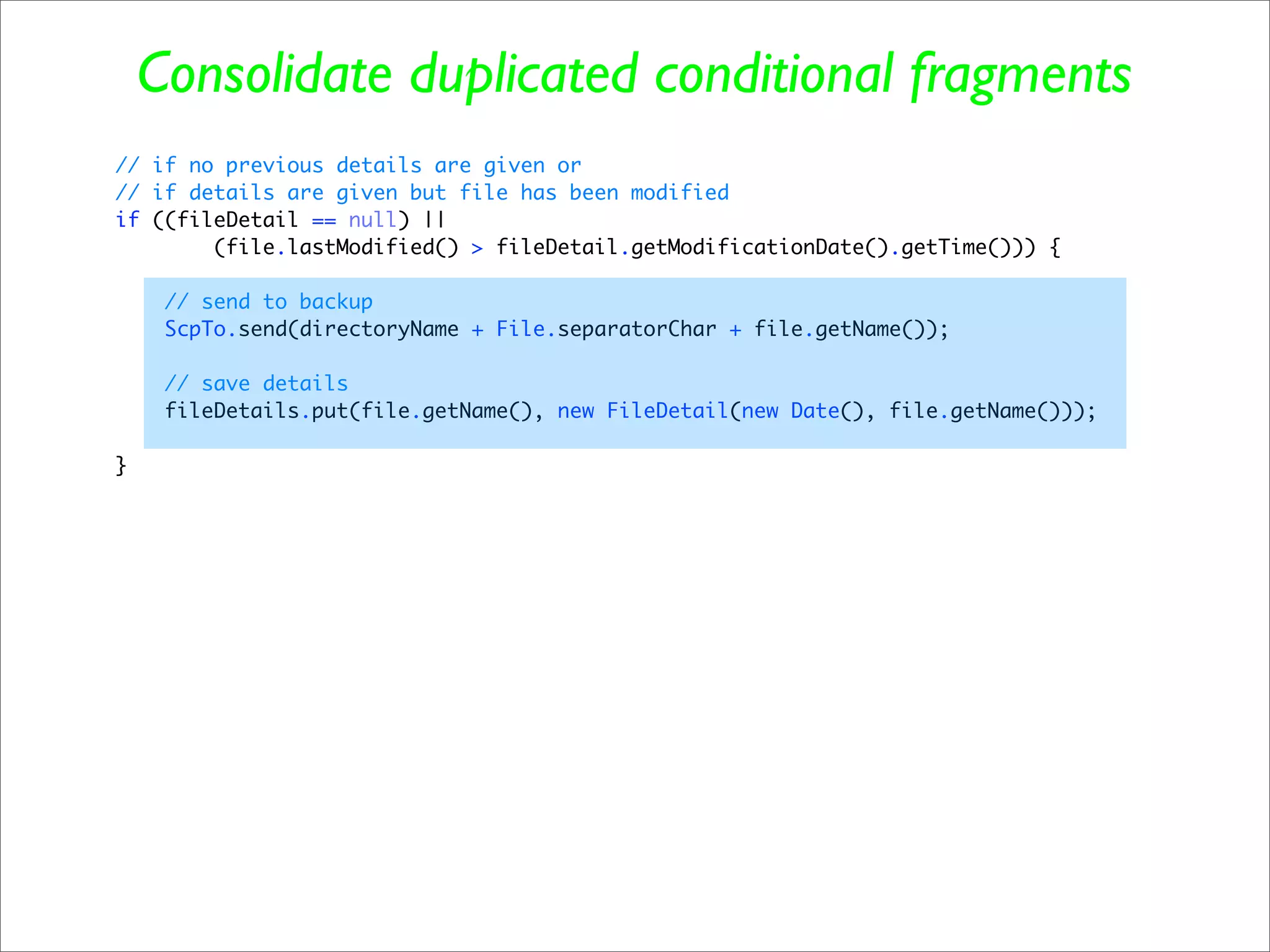 Consolidate duplicated conditional fragments
// if no previous details are given or
// if details are given but file has been modified
if ((fileDetail == null) ||
        (file.lastModified() > fileDetail.getModificationDate().getTime())) {

     // send to backup
     ScpTo.send(directoryName + File.separatorChar + file.getName());

     // save details
     fileDetails.put(file.getName(), new FileDetail(new Date(), file.getName()));

}
 
