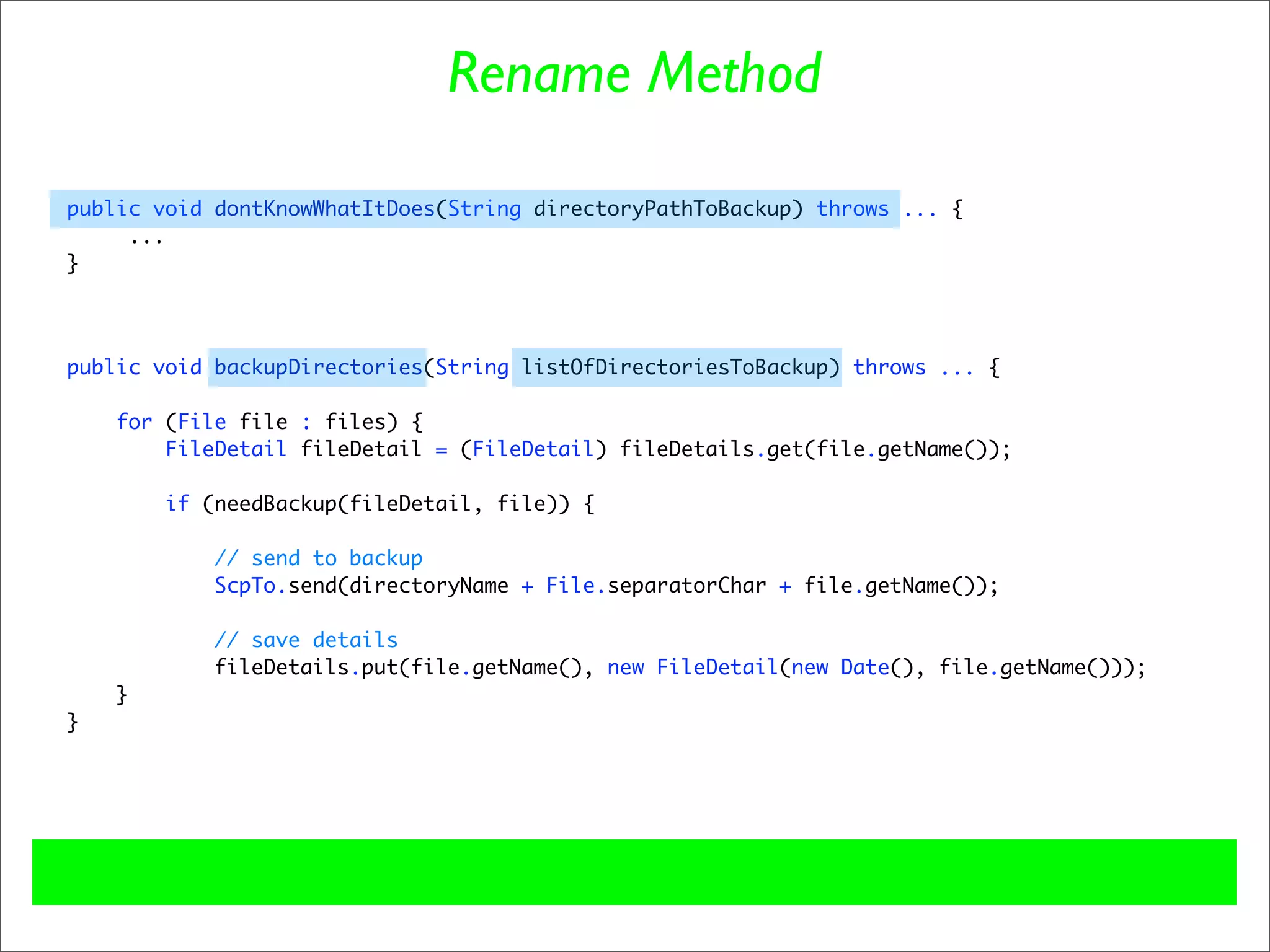 Rename Method

public void dontKnowWhatItDoes(String directoryPathToBackup) throws ... {
     ...
}




public void backupDirectories(String listOfDirectoriesToBackup) throws ... {

    for (File file : files) {
        FileDetail fileDetail = (FileDetail) fileDetails.get(file.getName());

        if (needBackup(fileDetail, file)) {

            // send to backup
            ScpTo.send(directoryName + File.separatorChar + file.getName());

           // save details
           fileDetails.put(file.getName(), new FileDetail(new Date(), file.getName()));
    }
}
 