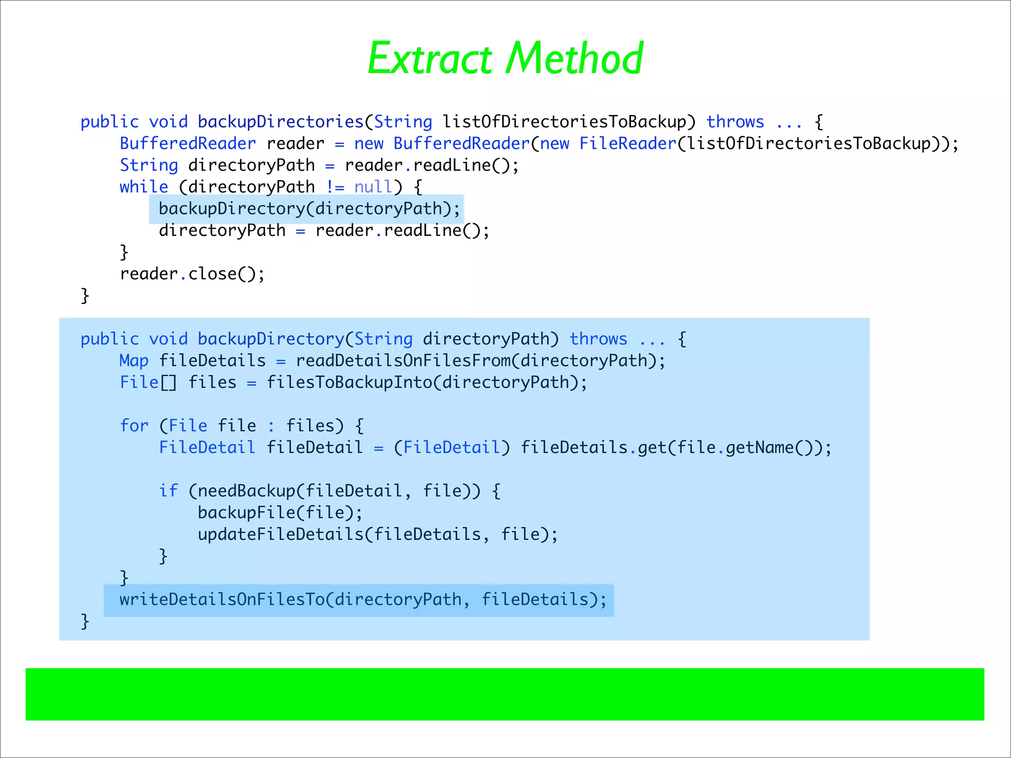 Extract Method
public void backupDirectories(String listOfDirectoriesToBackup) throws ... {
    BufferedReader reader = new BufferedReader(new FileReader(listOfDirectoriesToBackup));
    String directoryPath = reader.readLine();
    while (directoryPath != null) {
        backupDirectory(directoryPath);
        directoryPath = reader.readLine();
    }
    reader.close();
}

public void backupDirectory(String directoryPath) throws ... {
    Map fileDetails = readDetailsOnFilesFrom(directoryPath);
    File[] files = filesToBackupInto(directoryPath);

    for (File file : files) {
        FileDetail fileDetail = (FileDetail) fileDetails.get(file.getName());

        if (needBackup(fileDetail, file)) {
            backupFile(file);
            updateFileDetails(fileDetails, file);
        }
    }
    writeDetailsOnFilesTo(directoryPath, fileDetails);
}
 