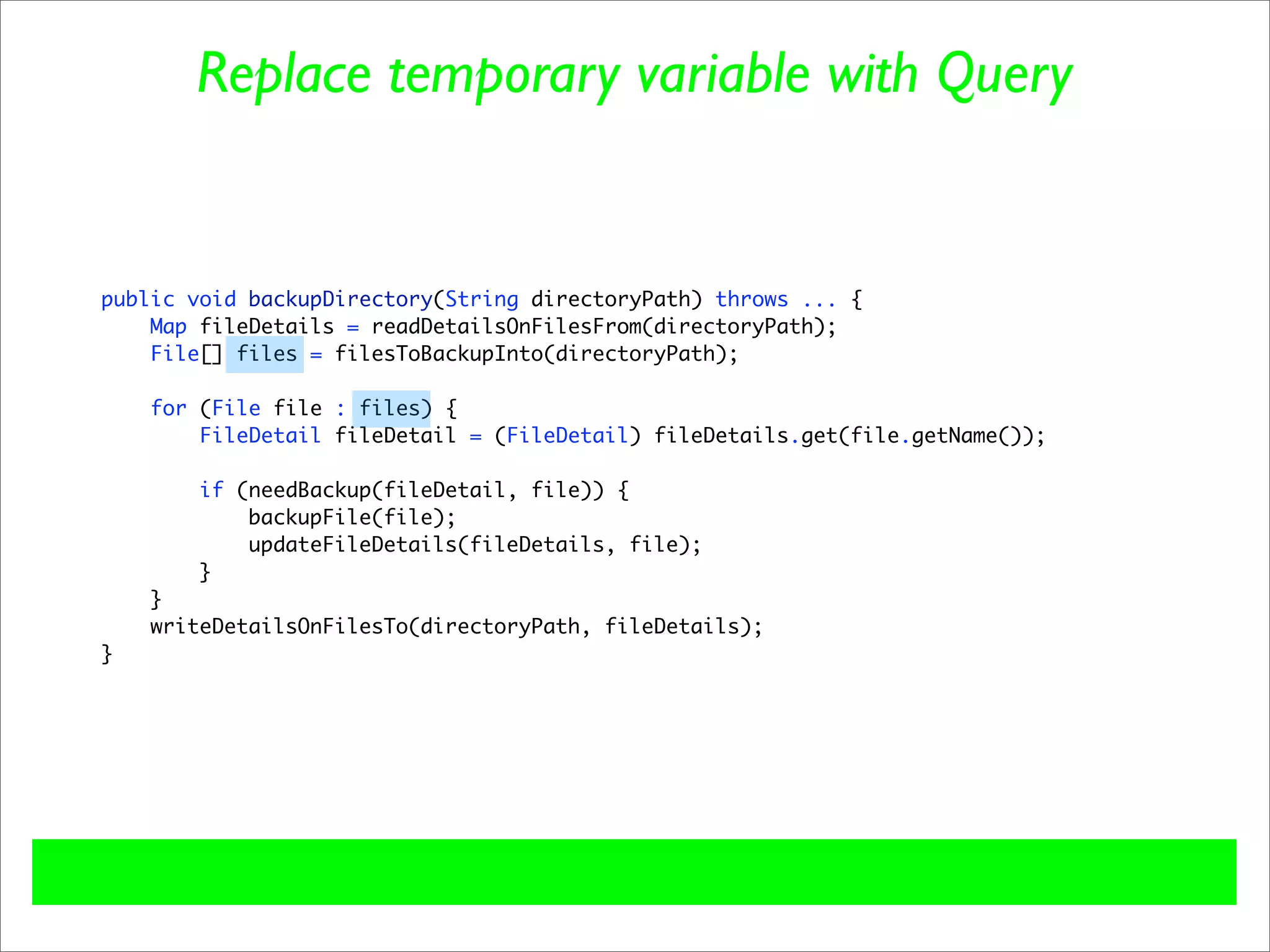 Replace temporary variable with Query


public void backupDirectory(String directoryPath) throws ... {
    Map fileDetails = readDetailsOnFilesFrom(directoryPath);
    File[] files = filesToBackupInto(directoryPath);

    for (File file : files) {
        FileDetail fileDetail = (FileDetail) fileDetails.get(file.getName());

        if (needBackup(fileDetail, file)) {
            backupFile(file);
            updateFileDetails(fileDetails, file);
        }
    }
    writeDetailsOnFilesTo(directoryPath, fileDetails);
}
 
