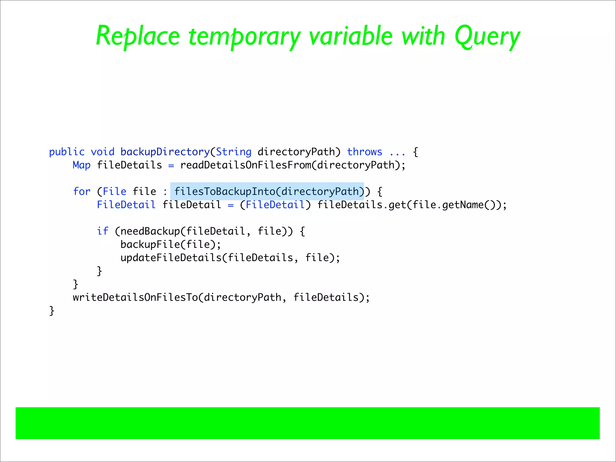 Replace temporary variable with Query


public void backupDirectory(String directoryPath) throws ... {
    Map fileDetails = readDetailsOnFilesFrom(directoryPath);

    for (File file : filesToBackupInto(directoryPath)) {
        FileDetail fileDetail = (FileDetail) fileDetails.get(file.getName());

        if (needBackup(fileDetail, file)) {
            backupFile(file);
            updateFileDetails(fileDetails, file);
        }
    }
    writeDetailsOnFilesTo(directoryPath, fileDetails);
}
 
