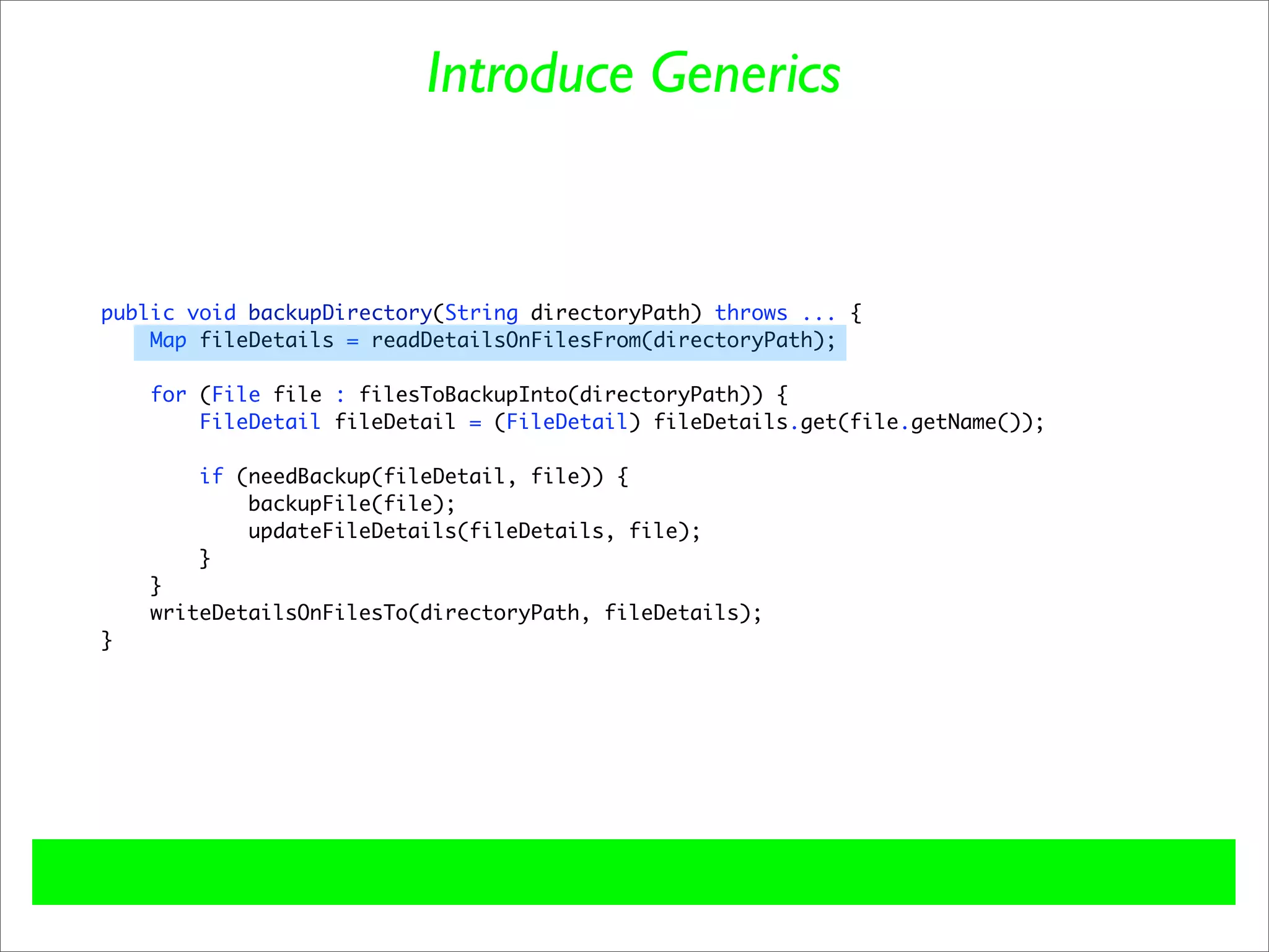 Introduce Generics


public void backupDirectory(String directoryPath) throws ... {
    Map fileDetails = readDetailsOnFilesFrom(directoryPath);

    for (File file : filesToBackupInto(directoryPath)) {
        FileDetail fileDetail = (FileDetail) fileDetails.get(file.getName());

        if (needBackup(fileDetail, file)) {
            backupFile(file);
            updateFileDetails(fileDetails, file);
        }
    }
    writeDetailsOnFilesTo(directoryPath, fileDetails);
}
 