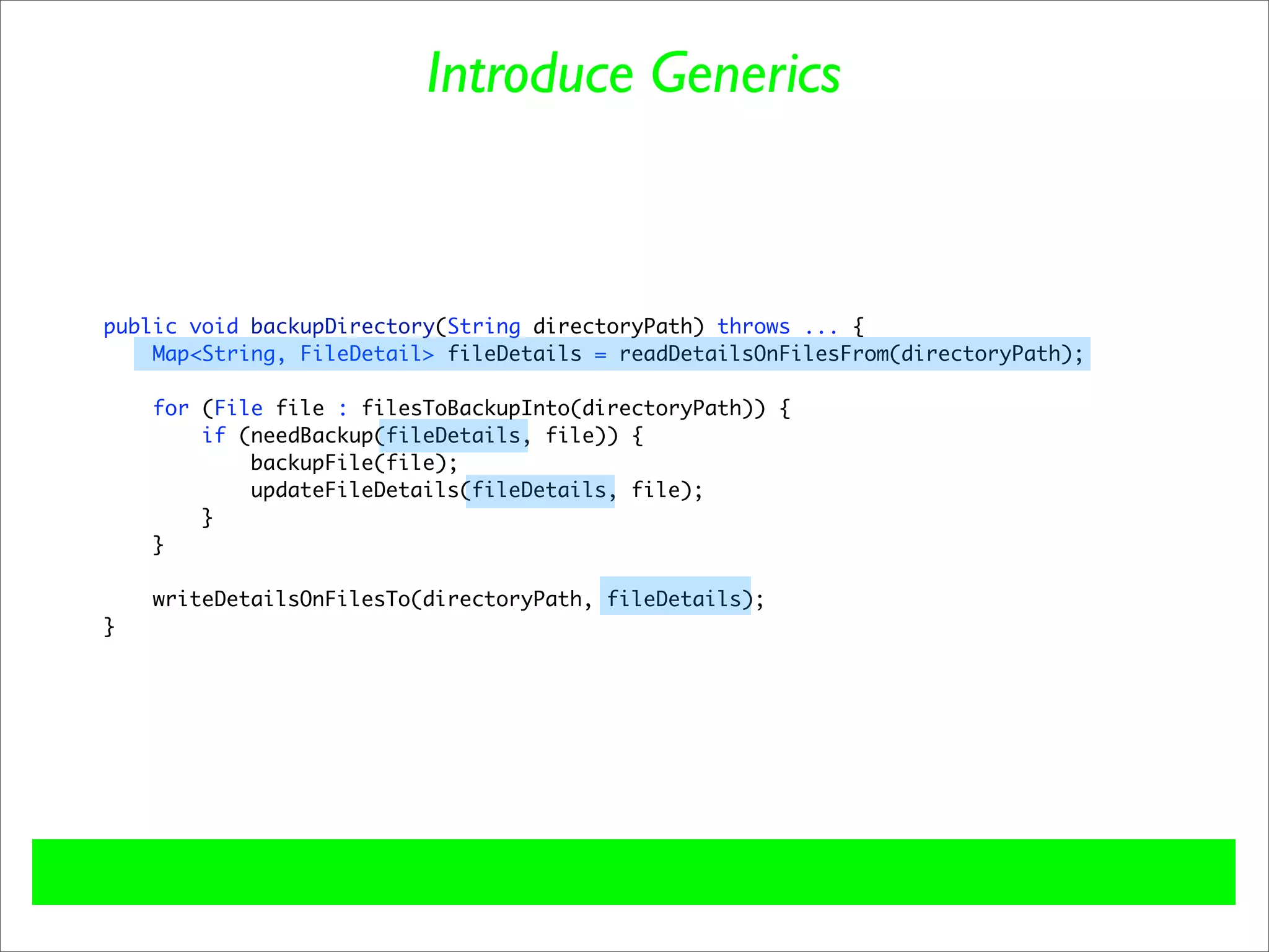 Introduce Generics



public void backupDirectory(String directoryPath) throws ... {
    Map<String, FileDetail> fileDetails = readDetailsOnFilesFrom(directoryPath);

    for (File file : filesToBackupInto(directoryPath)) {
        if (needBackup(fileDetails, file)) {
            backupFile(file);
            updateFileDetails(fileDetails, file);
        }
    }

    writeDetailsOnFilesTo(directoryPath, fileDetails);
}
 
