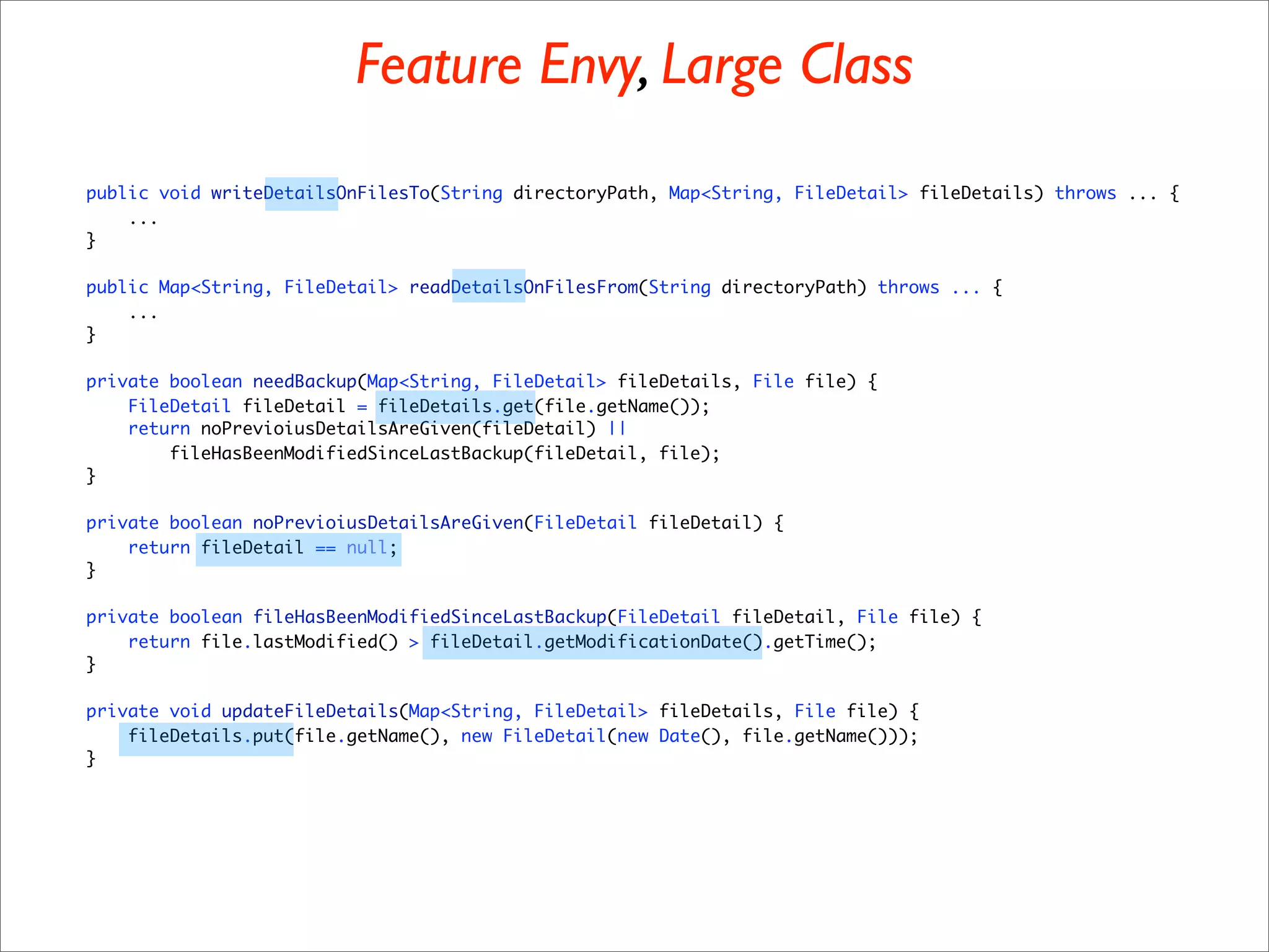 Feature Envy, Large Class
public void writeDetailsOnFilesTo(String directoryPath, Map<String, FileDetail> fileDetails) throws ... {
    ...
}

public Map<String, FileDetail> readDetailsOnFilesFrom(String directoryPath) throws ... {
    ...
}

private boolean needBackup(Map<String, FileDetail> fileDetails, File file) {
    FileDetail fileDetail = fileDetails.get(file.getName());
    return noPrevioiusDetailsAreGiven(fileDetail) ||
        fileHasBeenModifiedSinceLastBackup(fileDetail, file);
}

private boolean noPrevioiusDetailsAreGiven(FileDetail fileDetail) {
    return fileDetail == null;
}

private boolean fileHasBeenModifiedSinceLastBackup(FileDetail fileDetail, File file) {
    return file.lastModified() > fileDetail.getModificationDate().getTime();
}

private void updateFileDetails(Map<String, FileDetail> fileDetails, File file) {
    fileDetails.put(file.getName(), new FileDetail(new Date(), file.getName()));
}
 