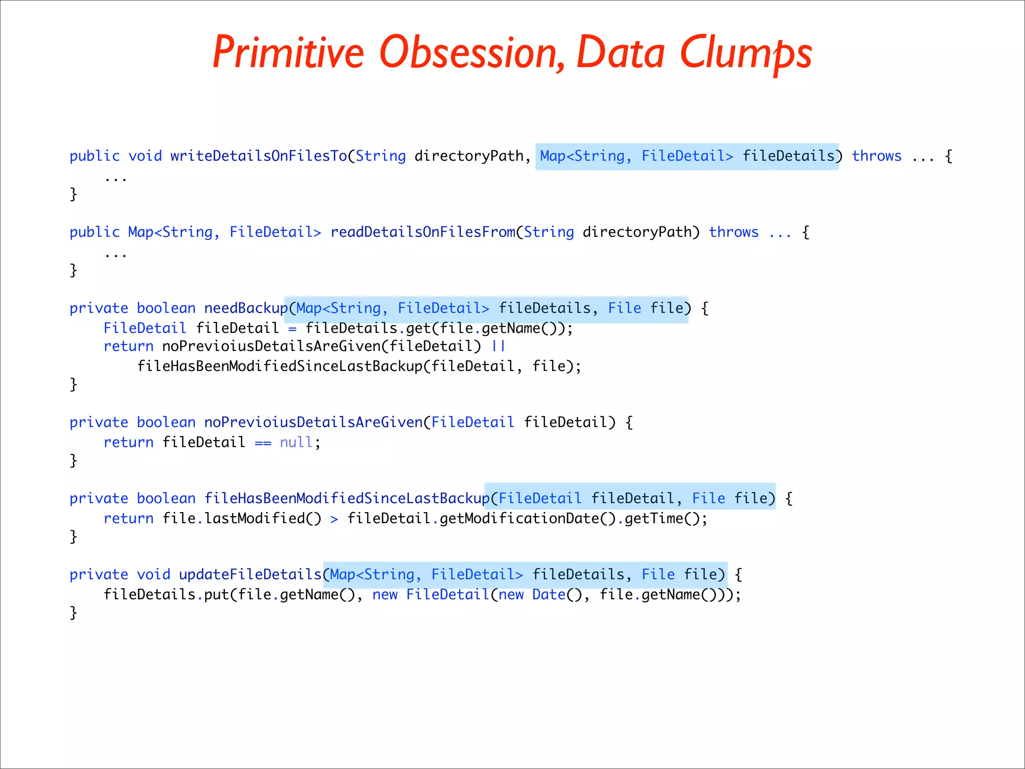 Primitive Obsession, Data Clumps
public void writeDetailsOnFilesTo(String directoryPath, Map<String, FileDetail> fileDetails) throws ... {
    ...
}

public Map<String, FileDetail> readDetailsOnFilesFrom(String directoryPath) throws ... {
    ...
}

private boolean needBackup(Map<String, FileDetail> fileDetails, File file) {
    FileDetail fileDetail = fileDetails.get(file.getName());
    return noPrevioiusDetailsAreGiven(fileDetail) ||
        fileHasBeenModifiedSinceLastBackup(fileDetail, file);
}

private boolean noPrevioiusDetailsAreGiven(FileDetail fileDetail) {
    return fileDetail == null;
}

private boolean fileHasBeenModifiedSinceLastBackup(FileDetail fileDetail, File file) {
    return file.lastModified() > fileDetail.getModificationDate().getTime();
}

private void updateFileDetails(Map<String, FileDetail> fileDetails, File file) {
    fileDetails.put(file.getName(), new FileDetail(new Date(), file.getName()));
}
 