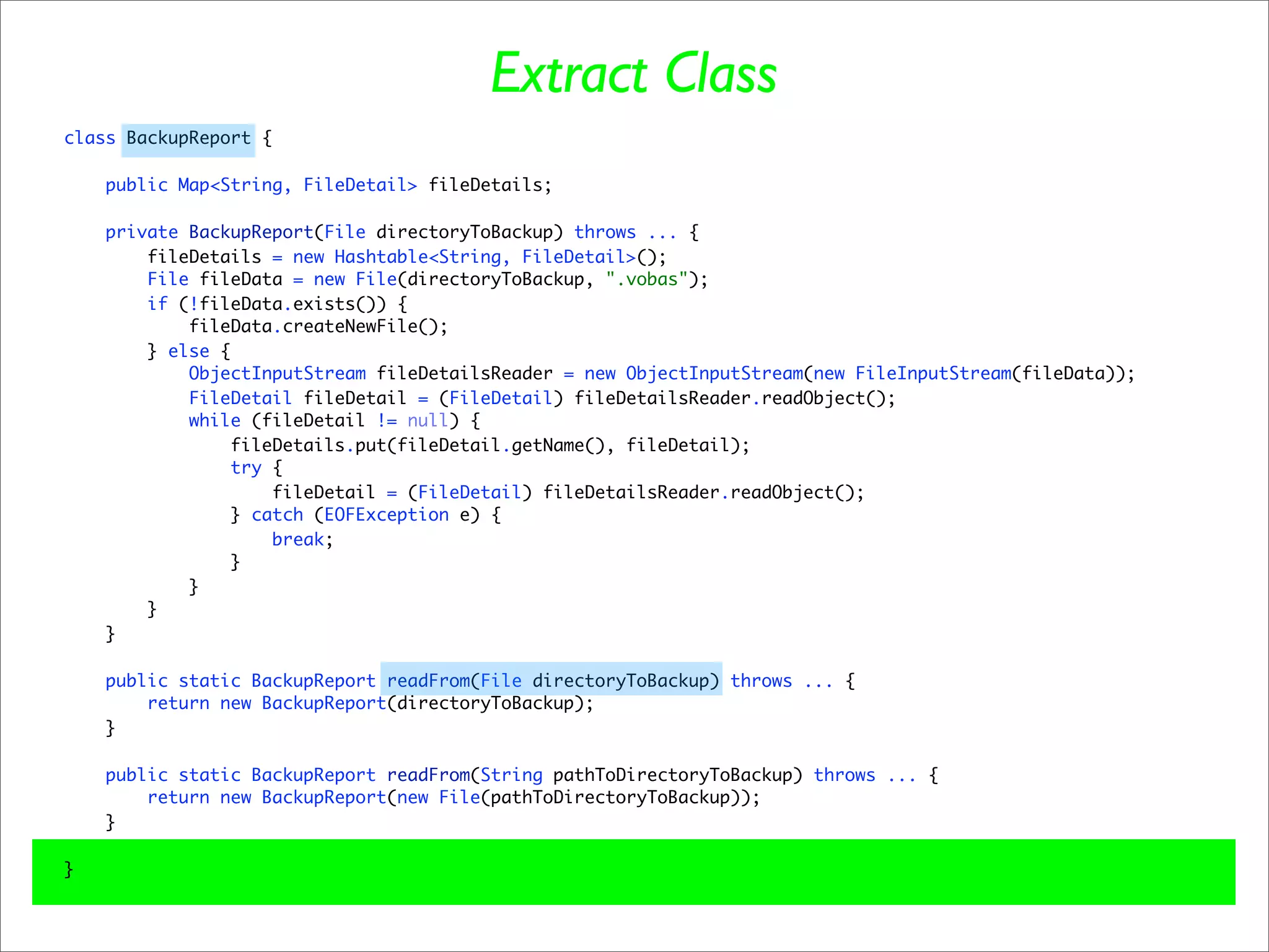 Extract Class
class BackupReport {

    public Map<String, FileDetail> fileDetails;

    private BackupReport(File directoryToBackup) throws ... {
        fileDetails = new Hashtable<String, FileDetail>();
        File fileData = new File(directoryToBackup, ".vobas");
        if (!fileData.exists()) {
            fileData.createNewFile();
        } else {
            ObjectInputStream fileDetailsReader = new ObjectInputStream(new FileInputStream(fileData));
            FileDetail fileDetail = (FileDetail) fileDetailsReader.readObject();
            while (fileDetail != null) {
                fileDetails.put(fileDetail.getName(), fileDetail);
                 try {
                     fileDetail = (FileDetail) fileDetailsReader.readObject();
                } catch (EOFException e) {
                     break;
                }
            }
        }
    }

    public static BackupReport readFrom(File directoryToBackup) throws ... {
        return new BackupReport(directoryToBackup);
    }

    public static BackupReport readFrom(String pathToDirectoryToBackup) throws ... {
        return new BackupReport(new File(pathToDirectoryToBackup));
    }

}
 