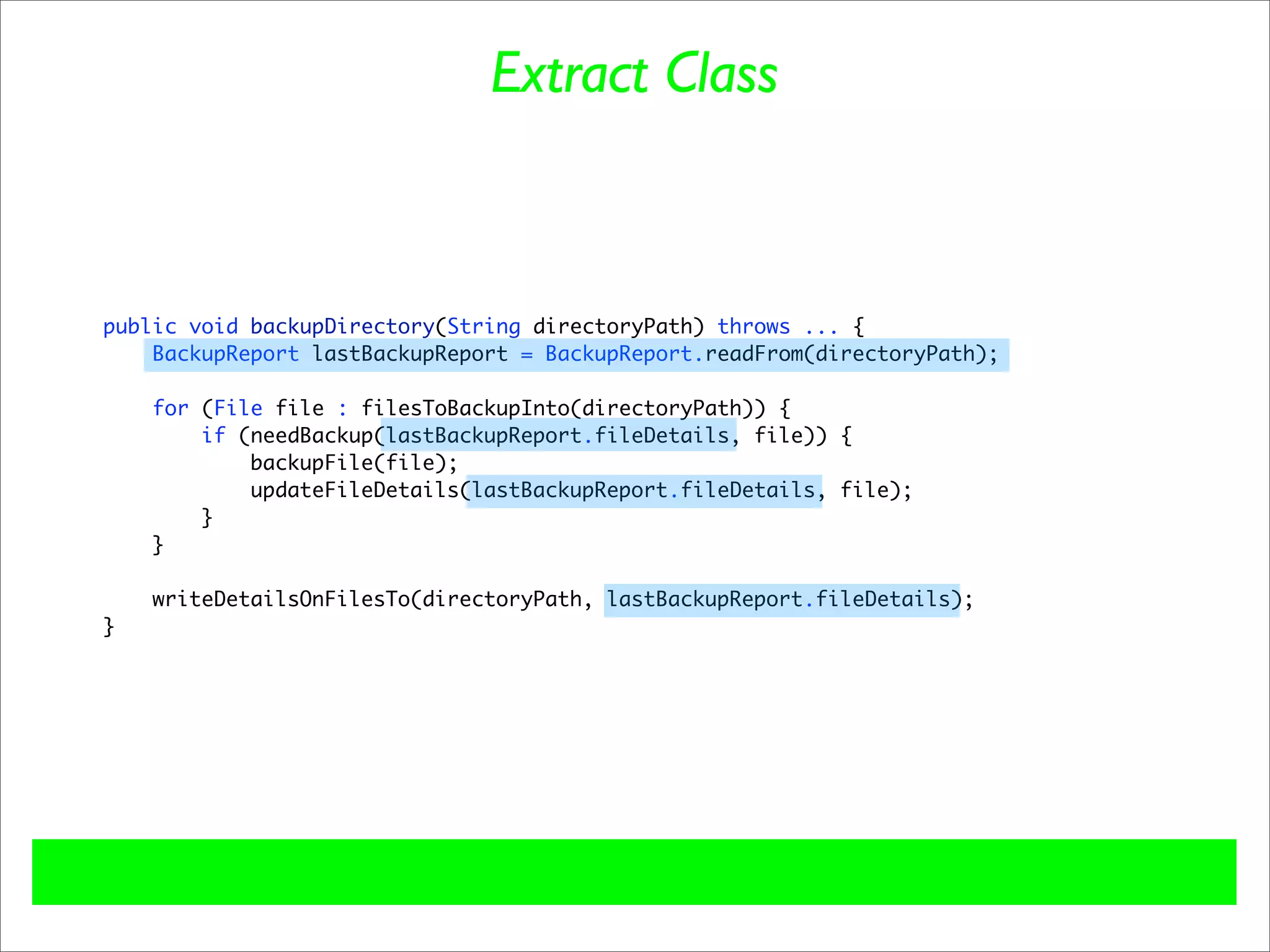 Extract Class



public void backupDirectory(String directoryPath) throws ... {
    BackupReport lastBackupReport = BackupReport.readFrom(directoryPath);

    for (File file : filesToBackupInto(directoryPath)) {
        if (needBackup(lastBackupReport.fileDetails, file)) {
            backupFile(file);
            updateFileDetails(lastBackupReport.fileDetails, file);
        }
    }

    writeDetailsOnFilesTo(directoryPath, lastBackupReport.fileDetails);
}
 