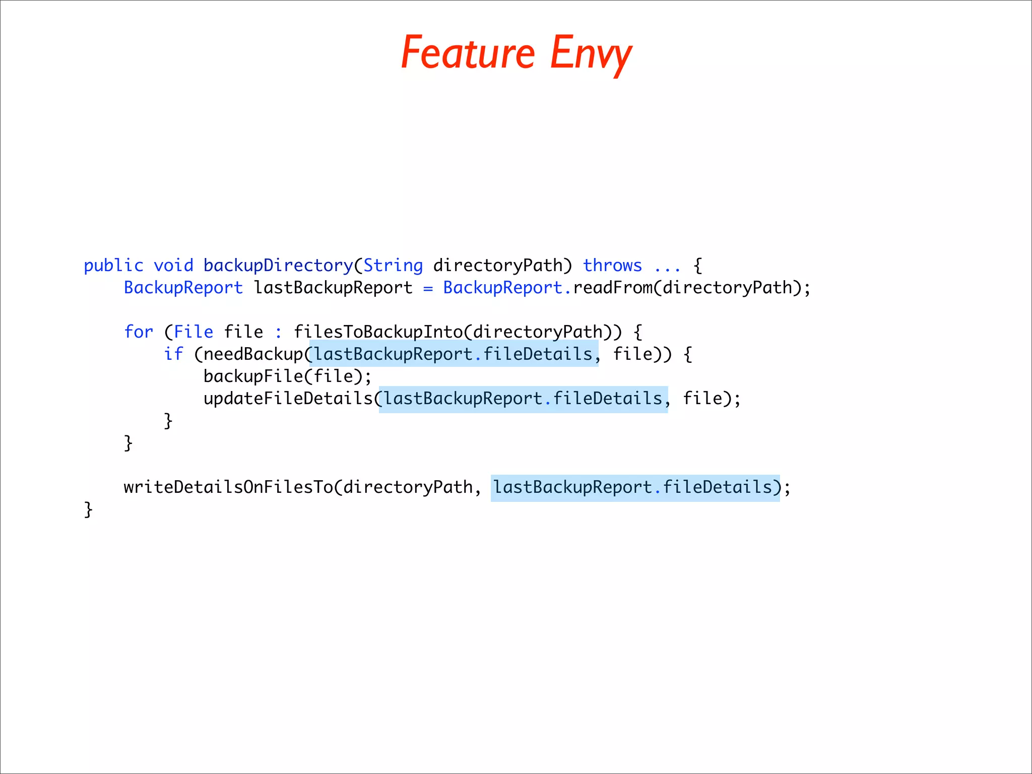 Feature Envy



public void backupDirectory(String directoryPath) throws ... {
    BackupReport lastBackupReport = BackupReport.readFrom(directoryPath);

    for (File file : filesToBackupInto(directoryPath)) {
        if (needBackup(lastBackupReport.fileDetails, file)) {
            backupFile(file);
            updateFileDetails(lastBackupReport.fileDetails, file);
        }
    }

    writeDetailsOnFilesTo(directoryPath, lastBackupReport.fileDetails);
}
 