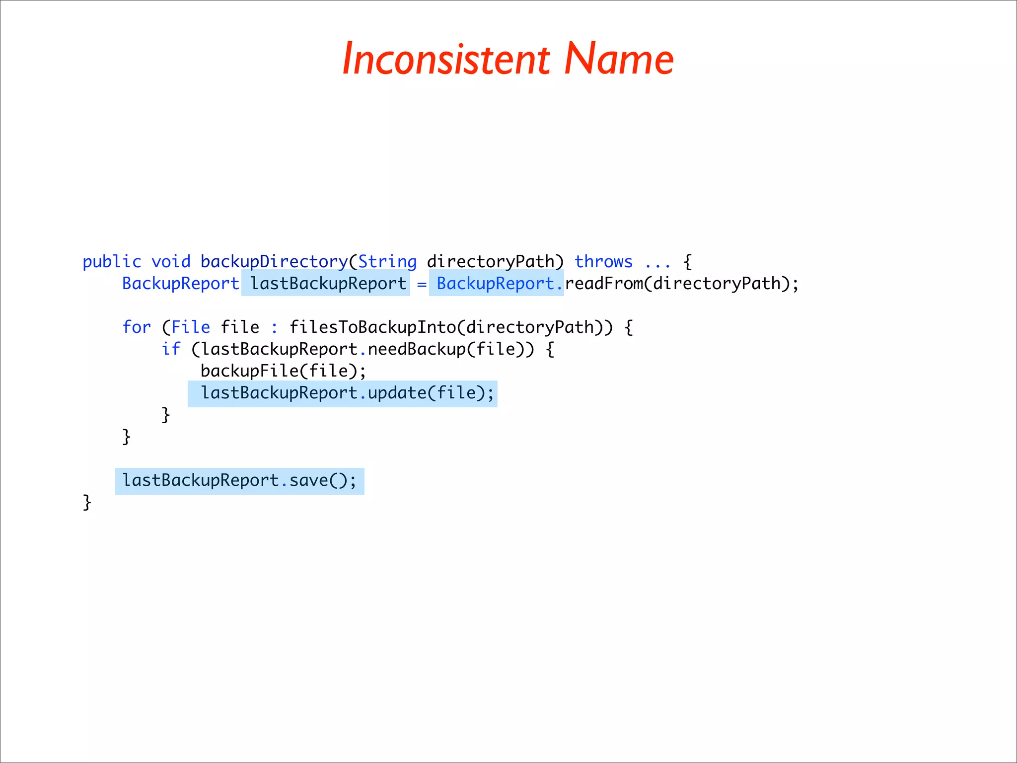 Inconsistent Name



public void backupDirectory(String directoryPath) throws ... {
    BackupReport lastBackupReport = BackupReport.readFrom(directoryPath);

    for (File file : filesToBackupInto(directoryPath)) {
        if (lastBackupReport.needBackup(file)) {
            backupFile(file);
            lastBackupReport.update(file);
        }
    }

    lastBackupReport.save();
}
 