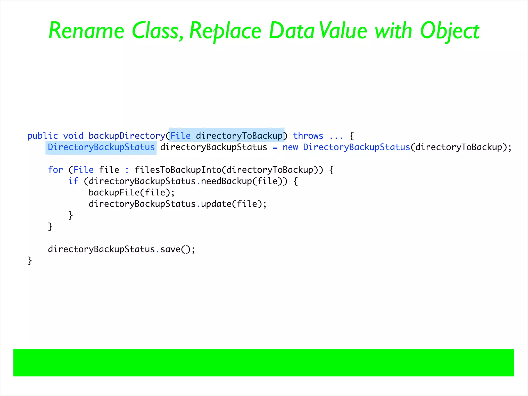 Rename Class, Replace Data Value with Object



public void backupDirectory(File directoryToBackup) throws ... {
    DirectoryBackupStatus directoryBackupStatus = new DirectoryBackupStatus(directoryToBackup);

    for (File file : filesToBackupInto(directoryToBackup)) {
        if (directoryBackupStatus.needBackup(file)) {
            backupFile(file);
            directoryBackupStatus.update(file);
        }
    }

    directoryBackupStatus.save();
}
 