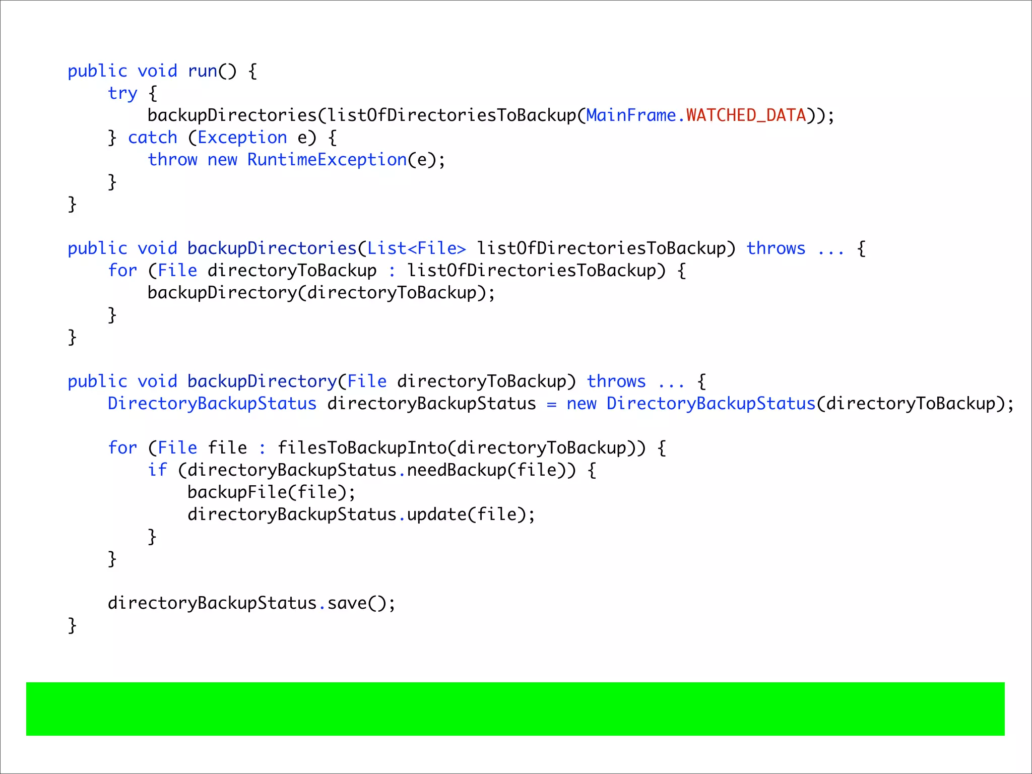 public void run() {
    try {
        backupDirectories(listOfDirectoriesToBackup(MainFrame.WATCHED_DATA));
    } catch (Exception e) {
        throw new RuntimeException(e);
    }
}

public void backupDirectories(List<File> listOfDirectoriesToBackup) throws ... {
    for (File directoryToBackup : listOfDirectoriesToBackup) {
        backupDirectory(directoryToBackup);
    }
}

public void backupDirectory(File directoryToBackup) throws ... {
    DirectoryBackupStatus directoryBackupStatus = new DirectoryBackupStatus(directoryToBackup);

    for (File file : filesToBackupInto(directoryToBackup)) {
        if (directoryBackupStatus.needBackup(file)) {
            backupFile(file);
            directoryBackupStatus.update(file);
        }
    }

    directoryBackupStatus.save();
}
 