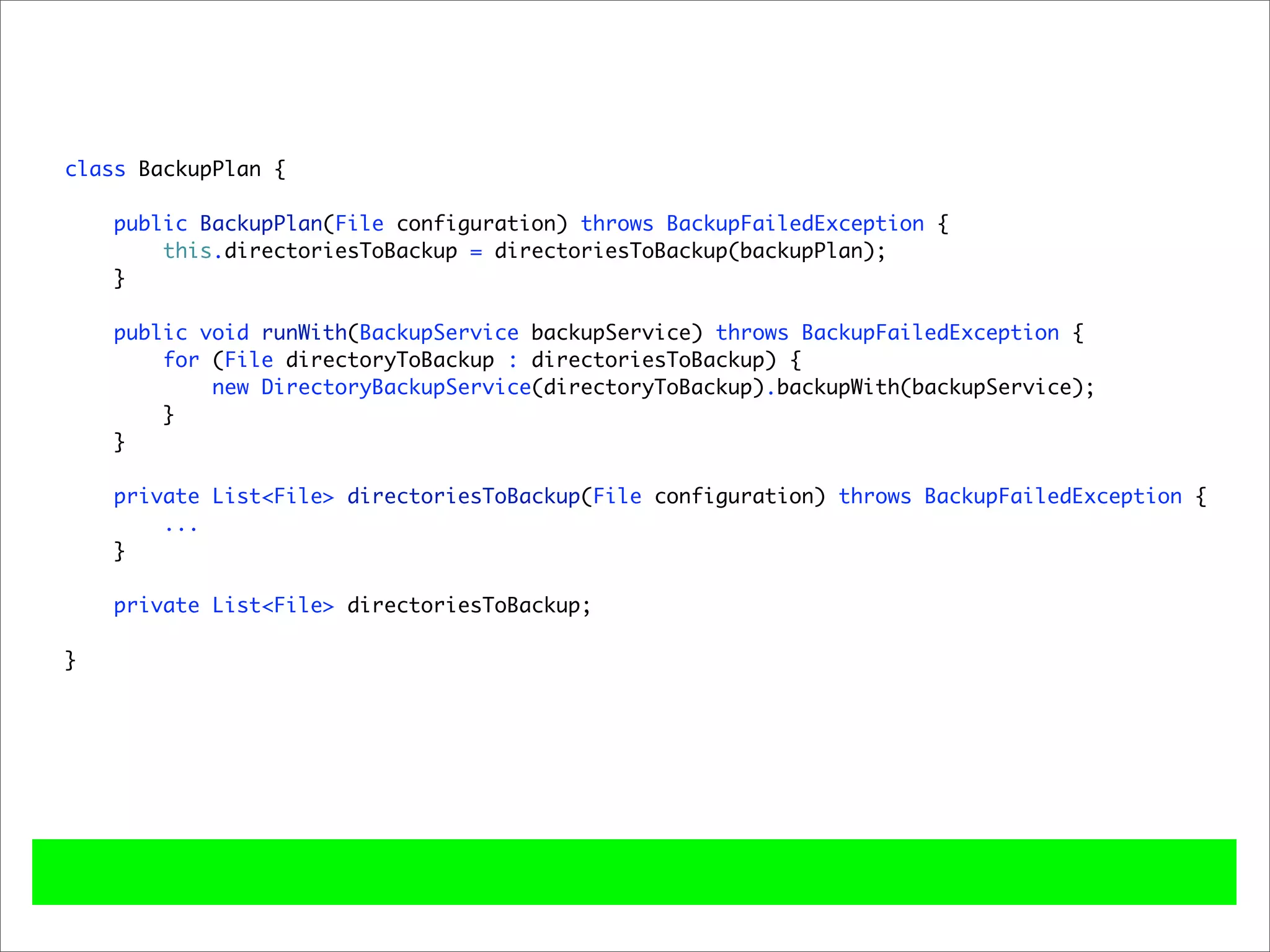 class BackupPlan {

    public BackupPlan(File configuration) throws BackupFailedException {
        this.directoriesToBackup = directoriesToBackup(backupPlan);
    }

    public void runWith(BackupService backupService) throws BackupFailedException {
        for (File directoryToBackup : directoriesToBackup) {
            new DirectoryBackupService(directoryToBackup).backupWith(backupService);
        }
    }

    private List<File> directoriesToBackup(File configuration) throws BackupFailedException {
        ...
    }

    private List<File> directoriesToBackup;

}
 