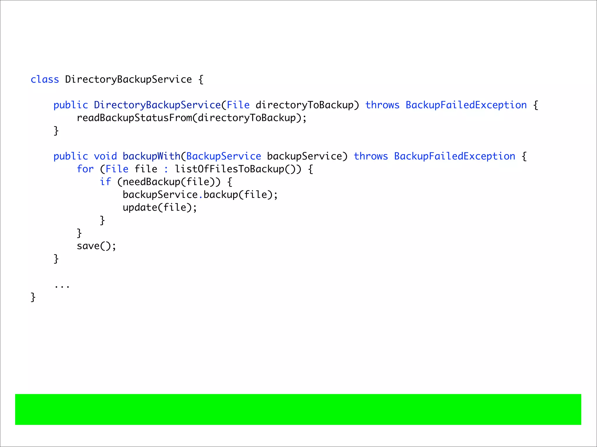 class DirectoryBackupService {

    public DirectoryBackupService(File directoryToBackup) throws BackupFailedException {
        readBackupStatusFrom(directoryToBackup);
    }

    public void backupWith(BackupService backupService) throws BackupFailedException {
        for (File file : listOfFilesToBackup()) {
            if (needBackup(file)) {
                backupService.backup(file);
                update(file);
            }
        }
        save();
    }

    ...
}
 