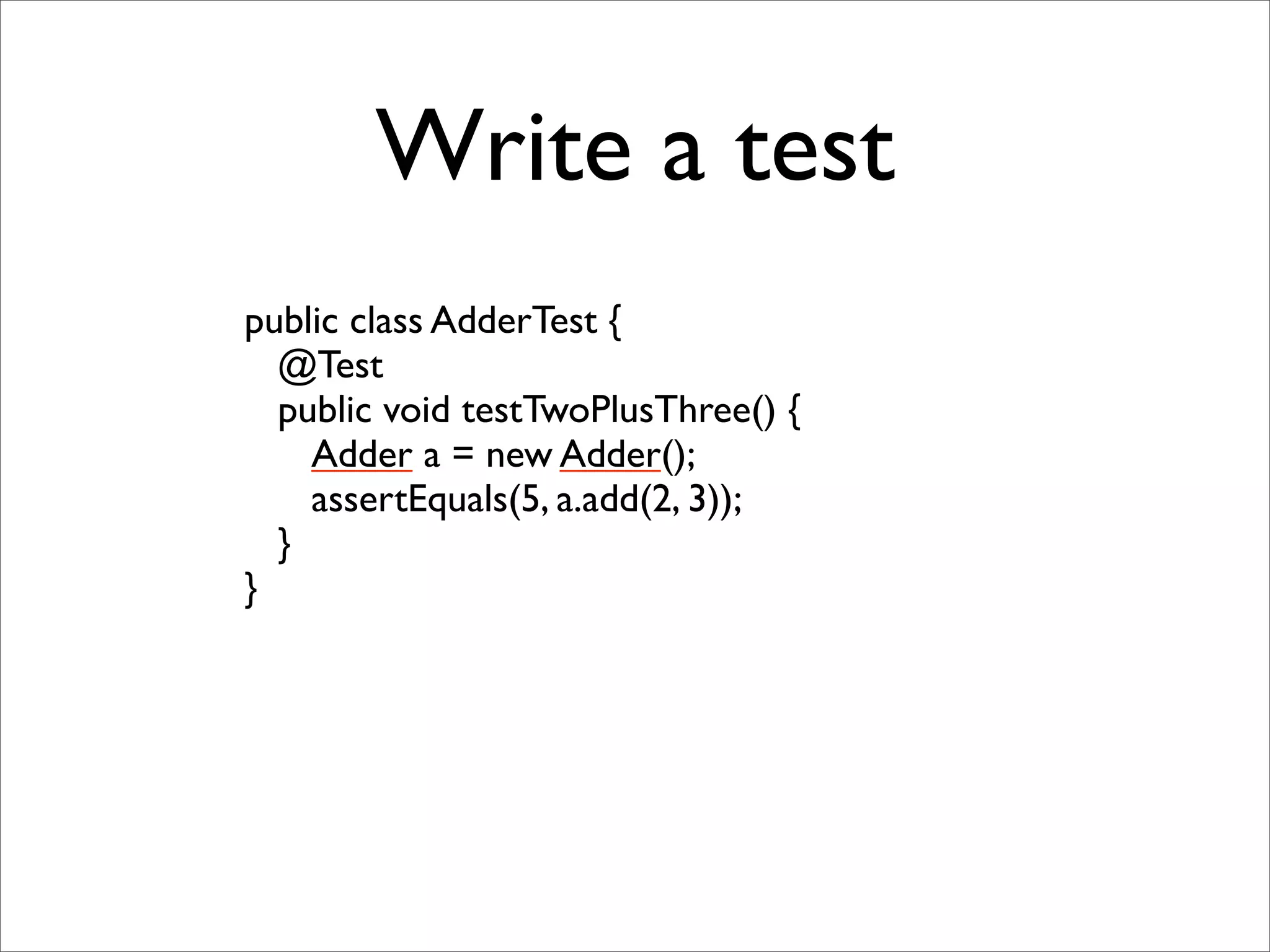 Write a test
public class AdderTest {
  @Test
  public void testTwoPlusThree() {
    Adder a = new Adder();
    assertEquals(5, a.add(2, 3));
  }
}
 