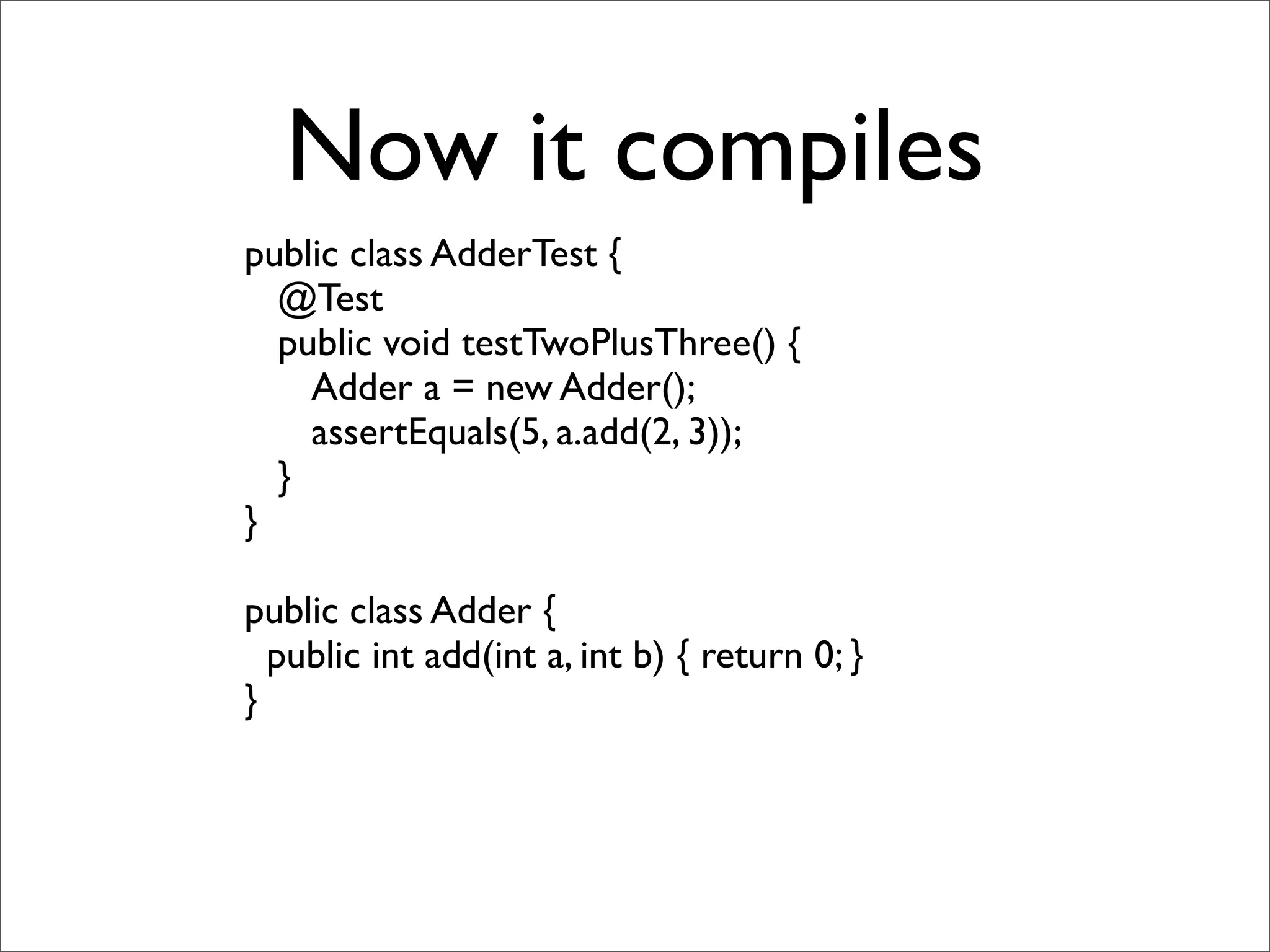 Now it compiles
public class AdderTest {
  @Test
  public void testTwoPlusThree() {
    Adder a = new Adder();
    assertEquals(5, a.add(2, 3));
  }
}

public class Adder {
  public int add(int a, int b) { return 0; }
}
 