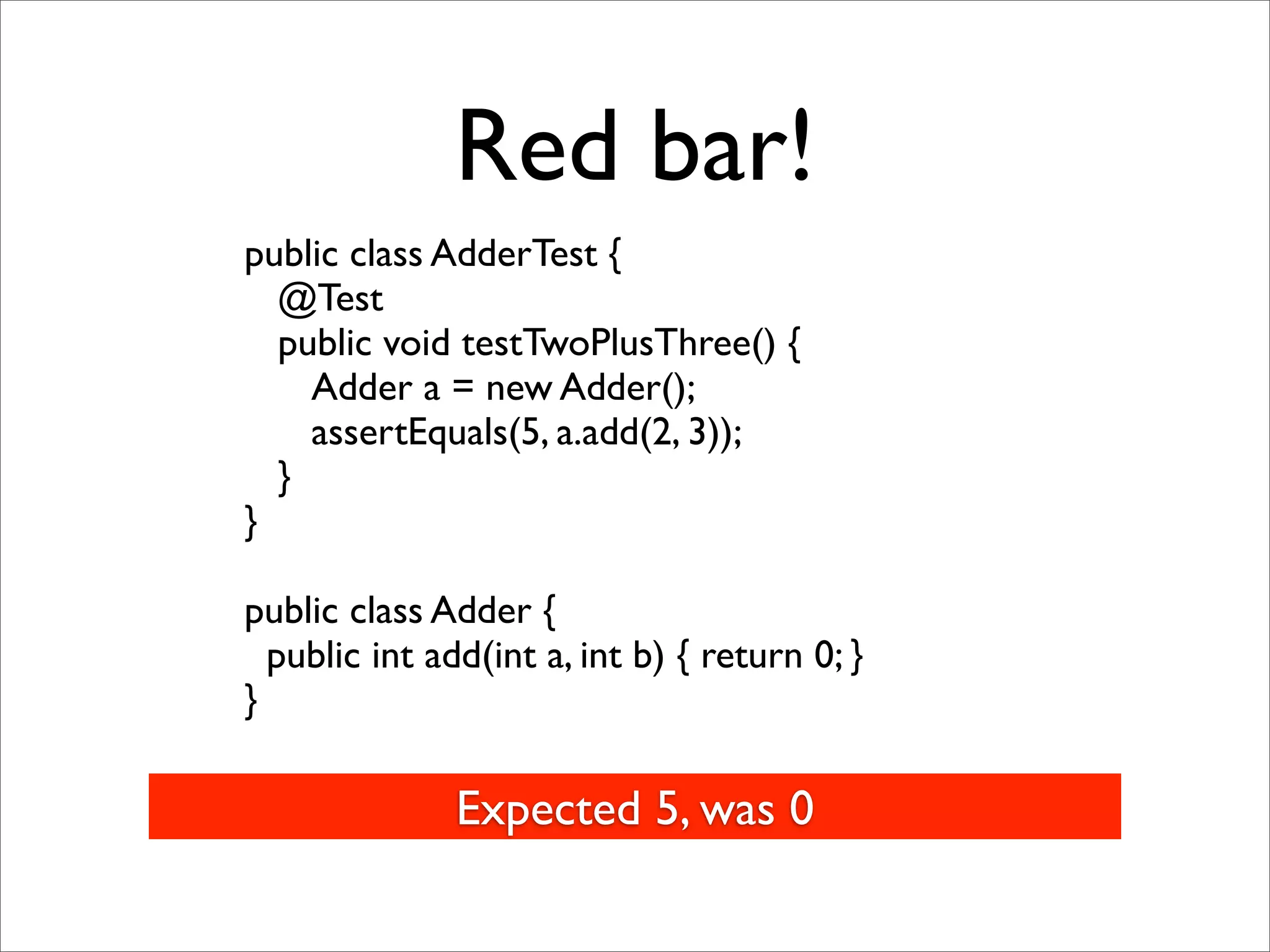 Red bar!
public class AdderTest {
  @Test
  public void testTwoPlusThree() {
    Adder a = new Adder();
    assertEquals(5, a.add(2, 3));
  }
}

public class Adder {
  public int add(int a, int b) { return 0; }
}

               Expected 5, was 0
 