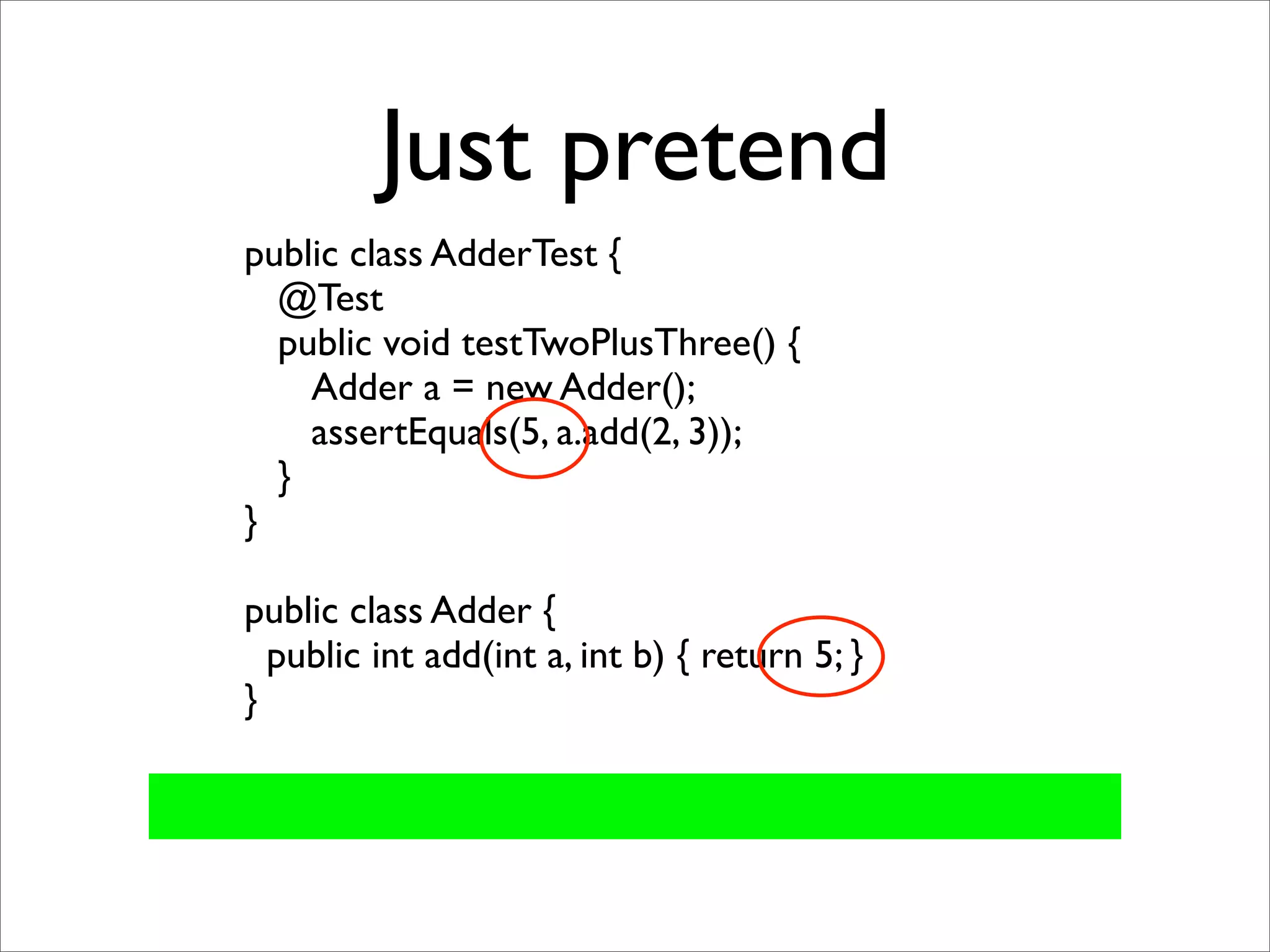 Just pretend
public class AdderTest {
  @Test
  public void testTwoPlusThree() {
    Adder a = new Adder();
    assertEquals(5, a.add(2, 3));
  }
}

public class Adder {
  public int add(int a, int b) { return 5; }
}
 