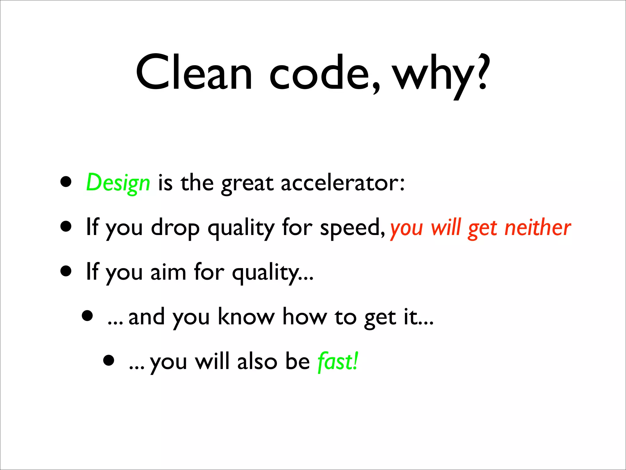 Clean code, why?

• Design is the great accelerator:
• If you drop quality for speed, you will get neither
• If you aim for quality...
 • ... and you know how to get it...
    • ... you will also be fast!
 