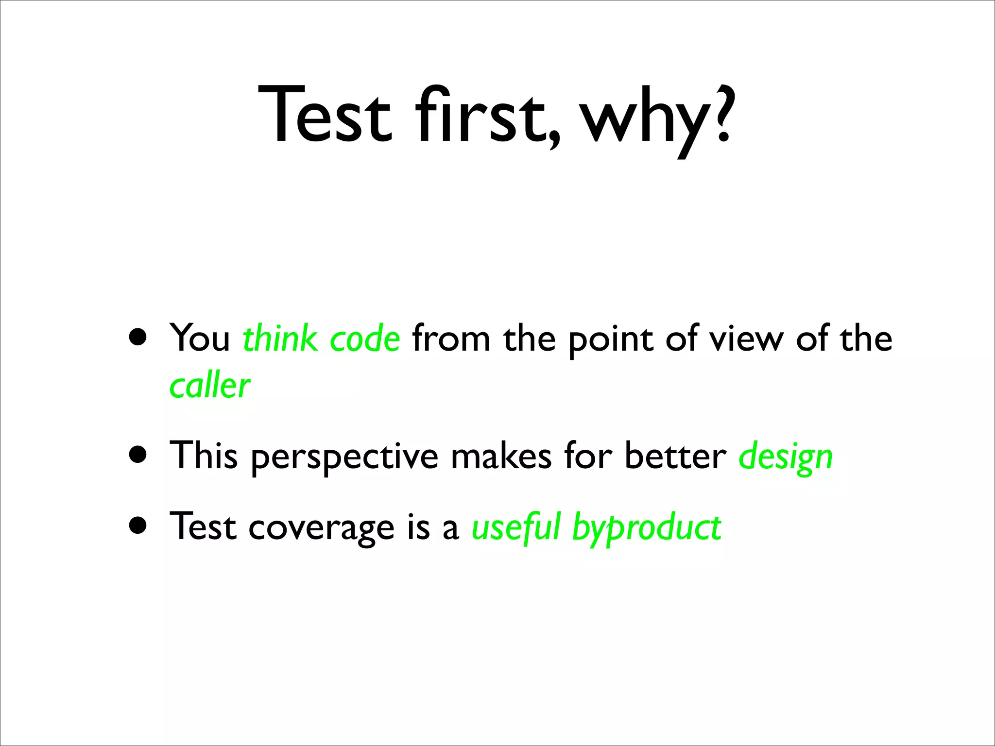 Test ﬁrst, why?

• You think code from the point of view of the
  caller
• This perspective makes for better design
• Test coverage is a useful byproduct
 