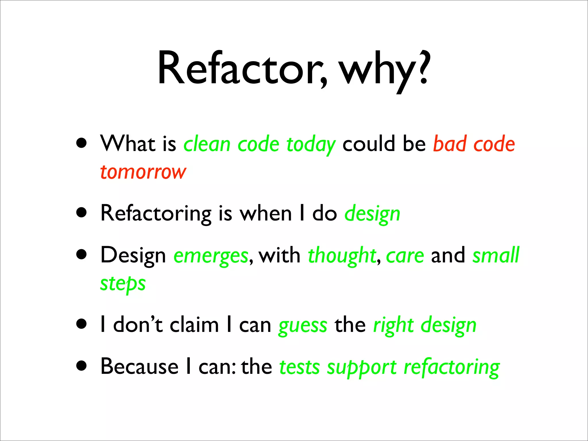 Refactor, why?
• What is clean code today could be bad code
  tomorrow
• Refactoring is when I do design
• Design emerges, with thought, care and small
  steps
• I don’t claim I can guess the right design
• Because I can: the tests support refactoring
 