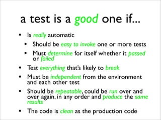 a test is a good one if...
• Is really automatic
 • Should be easy to invoke one or more tests
 • Must determine for itself whether it passed
      or failed
•   Test everything that’s likely to break
•   Must be independent from the environment
    and each other test
•   Should be repeatable, could be run over and
    over again, in any order and produce the same
    results
•   The code is clean as the production code
 