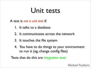 Unit tests
A test is not a unit test if:
   1. It talks to a database
   2. It communicates across the network
   3. It touches the ﬁle system
   4. You have to do things to your environment
      to run it (eg, change conﬁg ﬁles)
Tests that do this are integration tests

                                           Michael Feathers
 