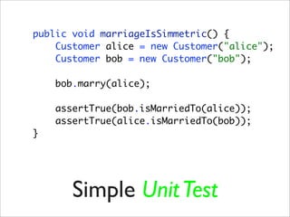 public void marriageIsSimmetric() {
    Customer alice = new Customer("alice");
    Customer bob = new Customer("bob");

    bob.marry(alice);

    assertTrue(bob.isMarriedTo(alice));
    assertTrue(alice.isMarriedTo(bob));
}




       Simple Unit Test
 