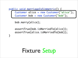 public void marriageIsSimmetric() {
    Customer alice = new Customer("alice");
    Customer bob = new Customer("bob");

    bob.marry(alice);

    assertTrue(bob.isMarriedTo(alice));
    assertTrue(alice.isMarriedTo(bob));
}




        Fixture Setup
 