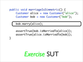 public void marriageIsSimmetric() {
    Customer alice = new Customer("alice");
    Customer bob = new Customer("bob");

    bob.marry(alice);

    assertTrue(bob.isMarriedTo(alice));
    assertTrue(alice.isMarriedTo(bob));
}




         Exercise SUT
 