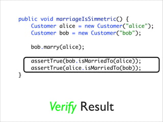 public void marriageIsSimmetric() {
    Customer alice = new Customer("alice");
    Customer bob = new Customer("bob");

    bob.marry(alice);

    assertTrue(bob.isMarriedTo(alice));
    assertTrue(alice.isMarriedTo(bob));
}




         Verify Result
 