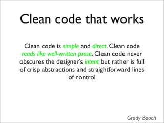 Clean code that works
  Clean code is simple and direct. Clean code
 reads like well-written prose. Clean code never
obscures the designer’s intent but rather is full
of crisp abstractions and straightforward lines
                     of control




                                          Grady Booch
 