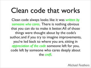 Clean code that works
 Clean code always looks like it was written by
  someone who cares. There is nothing obvious
 that you can do to make it better. All of those
    things were thought about by the code’s
author, and if you try to imagine improvements,
   you’re led back to where you are, sitting in
  appreciation of the code someone left for you,
code left by someone who cares deeply about
                      the craft.

                                      Michael Feathers
 