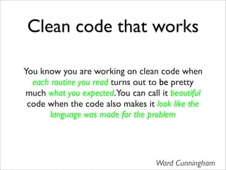 Clean code that works

You know you are working on clean code when
  each routine you read turns out to be pretty
much what you expected.You can call it beautiful
 code when the code also makes it look like the
       language was made for the problem




                                   Ward Cunningham
 
