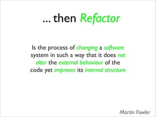 ... then Refactor

 Is the process of changing a software
system in such a way that it does not
   alter the external behaviour of the
code yet improves its internal structure




                                     Martin Fowler
 