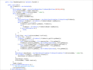 public class VobasBackupService implements Runnable {

    public void run() {
        Map fileDetails = new Hashtable();
        try {
            BufferedReader reader = new BufferedReader(new FileReader(MainFrame.WATCHED_DATA));
            String directoryName = reader.readLine();
            File fileData = new File(directoryName, ".vobas");
            while (directoryName != null) {
                if (!fileData.exists()) {
                    fileData.createNewFile();
                } else {
                    ObjectInputStream fileDetailsReader = new ObjectInputStream(new FileInputStream(fileData));
                    FileDetail fileDetail = (FileDetail) fileDetailsReader.readObject();
                    while (fileDetail != null) {
                        fileDetails.put(fileDetail.getName(), fileDetail);
                         try {
                             fileDetail = (FileDetail) fileDetailsReader.readObject();
                        } catch (EOFException e) {
                             break;
                        }
                    }
                }
                File[] files = new File(directoryName).listFiles();
                for (File file : files) {
                    FileDetail fileDetail = (FileDetail) fileDetails.get(file.getName());
                    if (fileDetail == null) {
                         ScpTo.send(directoryName + File.separatorChar + file.getName());
                        fileDetails.put(file.getName(), new FileDetail(new Date(), file.getName()));
                    } else if (file.lastModified() > fileDetail.getModificationDate().getTime()) {
                         ScpTo.send(directoryName + File.separatorChar + file.getName());
                        fileDetails.remove(file.getName());
                        fileDetails.put(file.getName(), new FileDetail(new Date(), file.getName()));
                    }
                }
                ObjectOutput objectOutput = new ObjectOutputStream(new FileOutputStream(new File(directoryName, ".vobas")));
                for (FileDetail fileDetail : fileDetails.values()) {
                    objectOutput.writeObject(fileDetail);
                }
                objectOutput.close();
                directoryName = reader.readLine();
            }
            reader.close();
        } catch (FileNotFoundException e) {
            // TODO Auto-generated catch block
            e.printStackTrace();
        } catch (IOException e) {
 