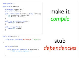 import java.util.*;

public class FileDetail {




                                                                   make it
    private Date lastModified;
    private String fileName;

    public FileDetail(Date lastModified, String fileName) {
        this.lastModified = lastModified;



                                                                   compile
        this.fileName = fileName;
    }

    public Date getModificationDate() {
        return this.lastModified;
    }

    public String getName() {
        return this.fileName;
    }

}


public class MainFrame {




}
        public static final String WATCHED_DATA = "/dev/null";

                                                                     stub
    public class ScpTo {

          public static void send(String filePathToSend) {

          }
              // TODO: no need to implement :-(
                                                                 dependencies
    }
 