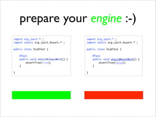 prepare your engine :-)
import org.junit.* ;                   import org.junit.* ;
import static org.junit.Assert.* ;     import static org.junit.Assert.* ;

public class StubTest {                public class StubTest {

    @Test                                  @Test
    public void shouldAlwaysWork() {       public void shouldNeverWork() {
        assertTrue(true);                      assertTrue(false);
    }                                      }

}                                      }
 