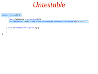 Untestable
public void run() {
    try {
        Map fileDetails = new Hashtable();
        BufferedReader reader = new BufferedReader(new FileReader(MainFrame.WATCHED_DATA));
        ...

    } catch (FileNotFoundException e) {
        ...
    }
}
 