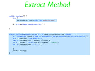 Extract Method
public void run() {
    try {
        dontKnowWhatItDoes(MainFrame.WATCHED_DATA);

    } catch (FileNotFoundException e) {
        ...
}



public void dontKnowWhatItDoes(String directoryPathToBackup) throws ... {
    BufferedReader reader = new BufferedReader(new FileReader(directoryPathToBackup));
    Map fileDetails = new Hashtable();
    String directoryName = reader.readLine();
    File fileData = new File(directoryName, ".vobas");
    while (directoryName != null) {
        ...
    }
    reader.close();
}
 