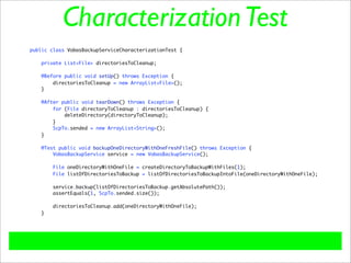 Characterization Test
public class VobasBackupServiceCharacterizationTest {

    private List<File> directoriesToCleanup;

   @Before public void setUp() throws Exception {
       directoriesToCleanup = new ArrayList<File>();
   }

   @After public void tearDown() throws Exception {
       for (File directoryToCleanup : directoriesToCleanup) {
           deleteDirectory(directoryToCleanup);
       }
       ScpTo.sended = new ArrayList<String>();
   }

    @Test public void backupOneDirectoryWithOneFreshFile() throws Exception {
        VobasBackupService service = new VobasBackupService();

        File oneDirectoryWithOneFile = createDirectoryToBackupWithFiles(1);
        File listOfDirectoriesToBackup = listOfDirectoriesToBackupIntoFile(oneDirectoryWithOneFile);

       service.backup(listOfDirectoriesToBackup.getAbsolutePath());
       assertEquals(1, ScpTo.sended.size());

       directoriesToCleanup.add(oneDirectoryWithOneFile);
   }
 