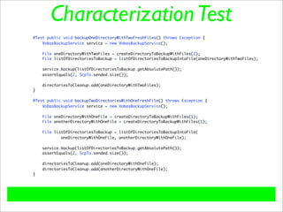 Characterization Test
@Test public void backupOneDirectoryWithTwoFreshFiles() throws Exception {
    VobasBackupService service = new VobasBackupService();

    File oneDirectoryWithTwoFiles = createDirectoryToBackupWithFiles(2);
    File listOfDirectoriesToBackup = listOfDirectoriesToBackupIntoFile(oneDirectoryWithTwoFiles);

    service.backup(listOfDirectoriesToBackup.getAbsolutePath());
    assertEquals(2, ScpTo.sended.size());

    directoriesToCleanup.add(oneDirectoryWithTwoFiles);
}

@Test public void backupTwoDirectoriesWithOneFreshFile() throws Exception {
    VobasBackupService service = new VobasBackupService();

    File oneDirectoryWithOneFile = createDirectoryToBackupWithFiles(1);
    File anotherDirectoryWithOneFile = createDirectoryToBackupWithFiles(1);

    File listOfDirectoriesToBackup = listOfDirectoriesToBackupIntoFile(
            oneDirectoryWithOneFile, anotherDirectoryWithOneFile);

    service.backup(listOfDirectoriesToBackup.getAbsolutePath());
    assertEquals(2, ScpTo.sended.size());

    directoriesToCleanup.add(oneDirectoryWithOneFile);
    directoriesToCleanup.add(anotherDirectoryWithOneFile);
}
 