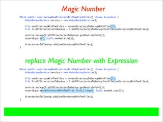 Magic Number
@Test public void backupOneDirectoryWithTwoFreshFiles() throws Exception {
    VobasBackupService service = new VobasBackupService();

    File oneDirectoryWithTwoFiles = createDirectoryToBackupWithFiles(2);
    File listOfDirectoriesToBackup = listOfDirectoriesToBackupIntoFile(oneDirectoryWithTwoFiles);

    service.backup(listOfDirectoriesToBackup.getAbsolutePath());
    assertEquals(2, ScpTo.sended.size());

    directoriesToCleanup.add(oneDirectoryWithTwoFiles);
}




    replace Magic Number with Expression
@Test public void backupOneDirectoryWithTwoFreshFiles() throws Exception {
    VobasBackupService service = new VobasBackupService();

    File oneDirectoryWithTwoFiles = createDirectoryToBackupWithFiles(2);
    File listOfDirectoriesToBackup = listOfDirectoriesToBackupIntoFile(oneDirectoryWithTwoFiles);

    service.backup(listOfDirectoriesToBackup.getAbsolutePath());
    assertEquals(oneDirectoryWithTwoFiles.list().length, ScpTo.sended.size());

    directoriesToCleanup.add(oneDirectoryWithTwoFiles);
}
 