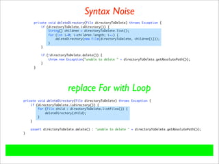 Syntax Noise
     private void deleteDirectory(File directoryToDelete) throws Exception {
         if (directoryToDelete.isDirectory()) {
             String[] children = directoryToDelete.list();
             for (int i=0; i<children.length; i++) {
                 deleteDirectory(new File(directoryToDelete, children[i]));
             }
         }

         if (!directoryToDelete.delete()) {
             throw new Exception("unable to delete " + directoryToDelete.getAbsolutePath());
         }
     }




                        replace For with Loop
private void deleteDirectory(File directoryToDelete) throws Exception {
    if (directoryToDelete.isDirectory()) {
        for (File child : directoryToDelete.listFiles()) {
            deleteDirectory(child);
        }
    }

    assert directoryToDelete.delete() : "unable to delete " + directoryToDelete.getAbsolutePath());
}
 